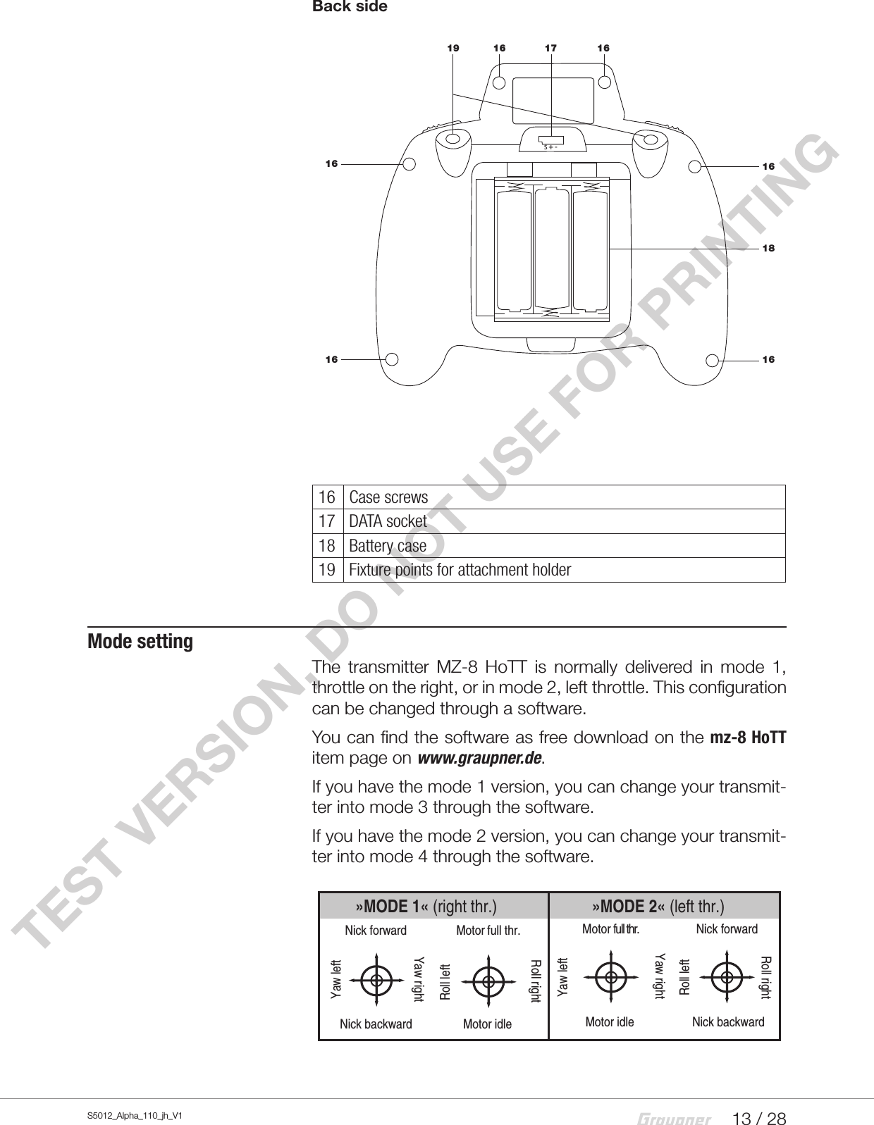13 / 28S5012_Alpha_110_jh_V1TEST VERSION, DO NOT USE FOR PRINTINGBack side16 Case screws17 DATA socket18 Battery case19 Fixture points for attachment holderMode settingThe transmitter MZ-8 HoTT is normally delivered in mode 1, throttle on the right, or in mode 2, left throttle. This configuration can be changed through a software.You can find the software as free download on the mz-8 HoTT item page on www.graupner.de.If you have the mode 1 version, you can change your transmit-ter into mode 3 through the software.If you have the mode 2 version, you can change your transmit-ter into mode 4 through the software.»MODE 2« (left thr.)»MODE 1« (right thr.)Nick forwardNick backwardYaw leftYaw rightMotor full thr.Motor idleRoll leftRoll rightMotor full thr.Motor idleYaw leftYaw rightNick forwardNick backwardRoll leftRoll rightS + -19 16 17 161618161616