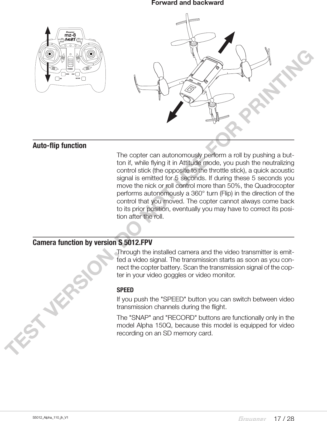 17 / 28S5012_Alpha_110_jh_V1TEST VERSION, DO NOT USE FOR PRINTING    Forward and backwardAuto-flip functionThe copter can autonomously perform a roll by pushing a but-ton if, while flying it in Attitude mode, you push the neutralizing control stick (the opposite to the throttle stick), a quick acoustic signal is emitted for 5 seconds. If during these 5 seconds you move the nick or roll control more than 50%, the Quadrocopter performs autonomously a 360° turn (Flip) in the direction of the control that you moved. The copter cannot always come back to its prior position, eventually you may have to correct its posi-tion after the roll.Camera function by version S 5012.FPVThrough the installed camera and the video transmitter is emit-ted a video signal. The transmission starts as soon as you con-nect the copter battery. Scan the transmission signal of the cop-ter in your video goggles or video monitor.SPEEDIf you push the &quot;SPEED&quot; button you can switch between video transmission channels during the flight.The &quot;SNAP&quot; and &quot;RECORD&quot; buttons are functionally only in the model Alpha 150Q, because this model is equipped for video recording on an SD memory card.mz-8POWERSPEED SNAPLED RECORD
