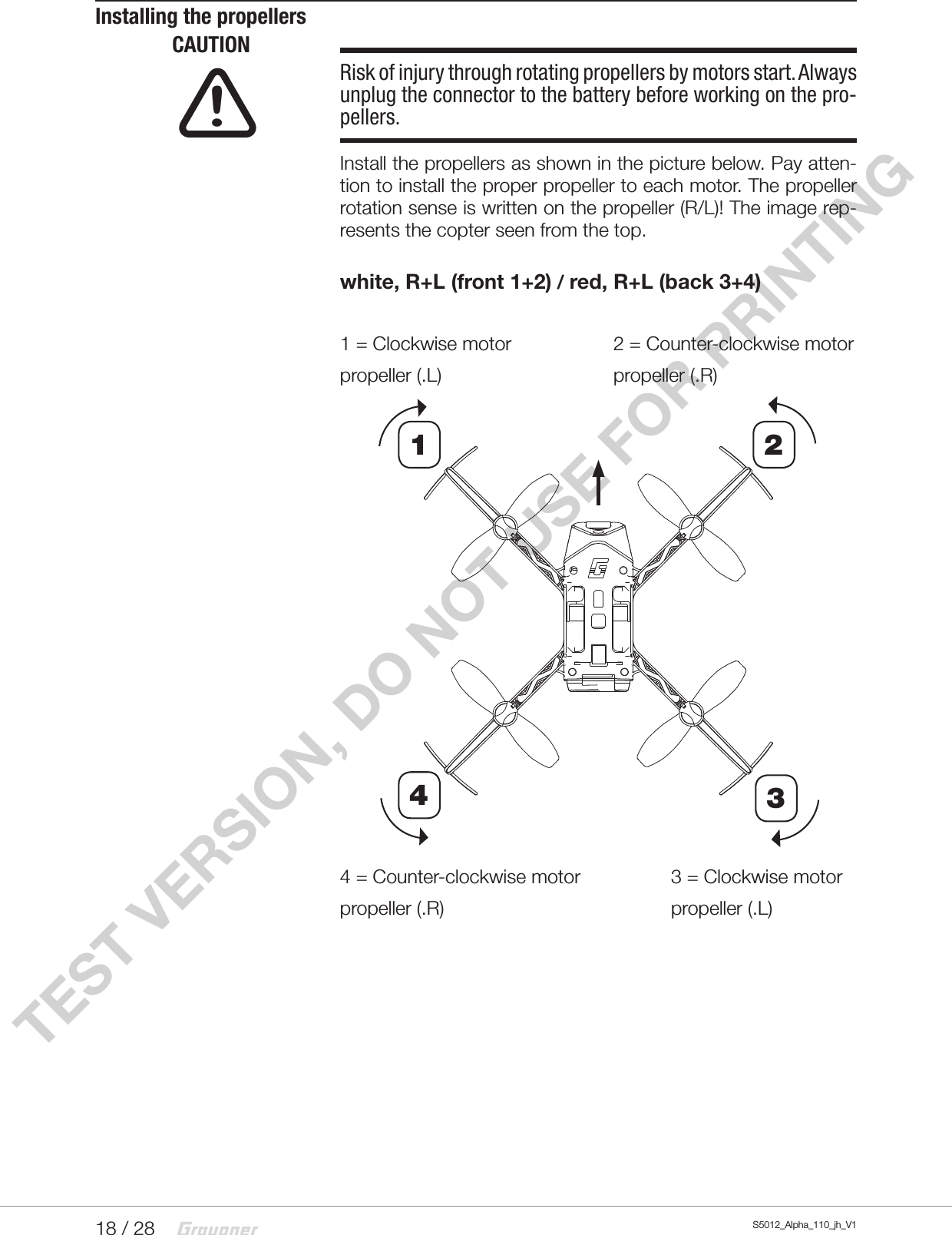 18 / 28 S5012_Alpha_110_jh_V1TEST VERSION, DO NOT USE FOR PRINTINGInstalling the propellersCAUTIONRisk of injury through rotating propellers by motors start. Always unplug the connector to the battery before working on the pro-pellers. Install the propellers as shown in the picture below. Pay atten-tion to install the proper propeller to each motor. The propeller rotation sense is written on the propeller (R/L)! The image rep-resents the copter seen from the top.white, R+L (front 1+2) / red, R+L (back 3+4)1 = Clockwise motor    2 = Counter-clockwise motorpropeller (.L)      propeller (.R)4 = Counter-clockwise motor    3 = Clockwise motorpropeller (.R)    propeller (.L)!2143