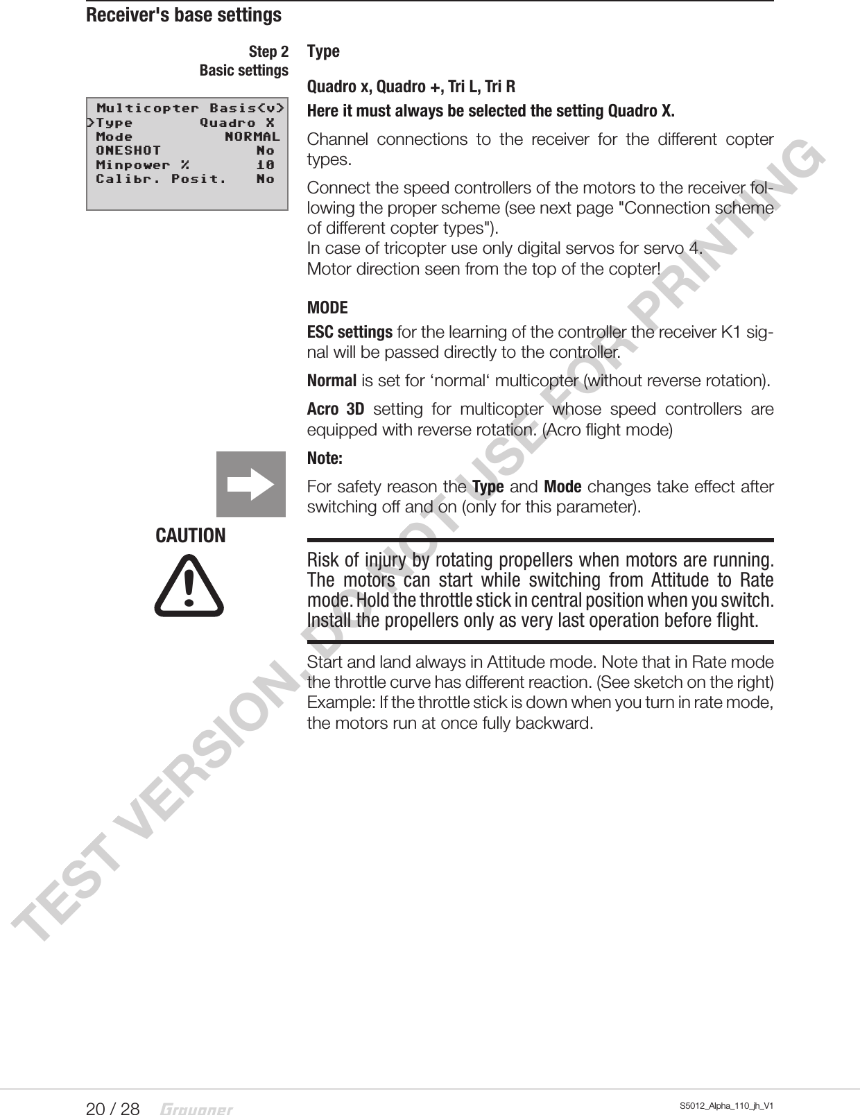 20 / 28 S5012_Alpha_110_jh_V1TEST VERSION, DO NOT USE FOR PRINTINGReceiver&apos;s base settingsTypeQuadro x, Quadro +, Tri L, Tri RHere it must always be selected the setting Quadro X.Channel connections to the receiver for the different copter types.Connect the speed controllers of the motors to the receiver fol-lowing the proper scheme (see next page &quot;Connection scheme of different copter types&quot;).In case of tricopter use only digital servos for servo 4.Motor direction seen from the top of the copter!MODEESC settings for the learning of the controller the receiver K1 sig-nal will be passed directly to the controller.Normal is set for ‘normal‘ multicopter (without reverse rotation).Acro 3D setting for multicopter whose speed controllers are equipped with reverse rotation. (Acro flight mode)Note:For safety reason the Type and Mode changes take effect after switching off and on (only for this parameter).CAUTIONRisk of injury by rotating propellers when motors are running. The motors can start while switching from Attitude to Rate mode. Hold the throttle stick in central position when you switch. Install the propellers only as very last operation before flight.Start and land always in Attitude mode. Note that in Rate mode the throttle curve has different reaction. (See sketch on the right) Example: If the throttle stick is down when you turn in rate mode, the motors run at once fully backward.Step 2Basic settings                                                          !
