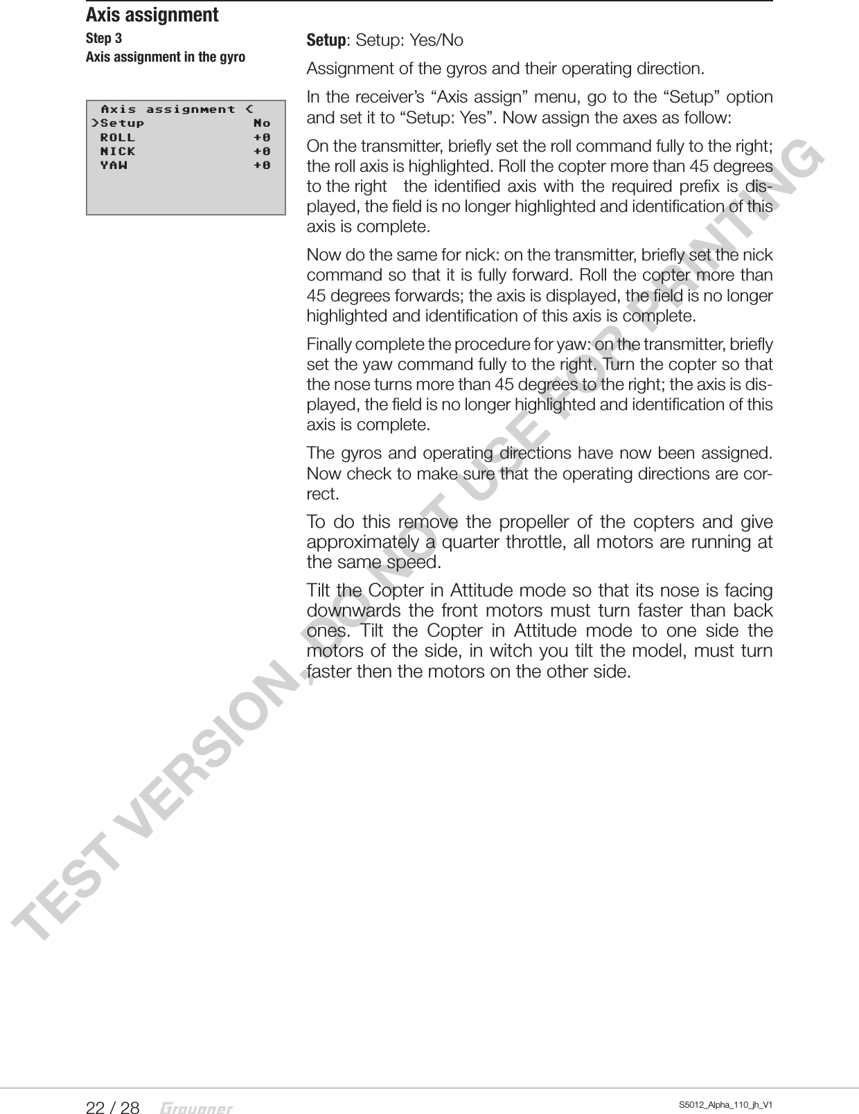 22 / 28 S5012_Alpha_110_jh_V1TEST VERSION, DO NOT USE FOR PRINTINGAxis assignmentSetup: Setup: Yes/NoAssignment of the gyros and their operating direction.In the receiver’s “Axis assign” menu, go to the “Setup” option and set it to “Setup: Yes”. Now assign the axes as follow:On the transmitter, briefly set the roll command fully to the right; the roll axis is highlighted. Roll the copter more than 45 degrees to the right   the identified axis with the required prefix is dis-played, the field is no longer highlighted and identification of this axis is complete.Now do the same for nick: on the transmitter, briefly set the nick command so that it is fully forward. Roll the copter more than 45 degrees forwards; the axis is displayed, the field is no longer highlighted and identification of this axis is complete.Finally complete the procedure for yaw: on the transmitter, briefly set the yaw command fully to the right. Turn the copter so that the nose turns more than 45 degrees to the right; the axis is dis-played, the field is no longer highlighted and identification of this axis is complete.The gyros and operating directions have now been assigned. Now check to make sure that the operating directions are cor-rect.To do this remove the propeller of the copters and give approximately a quarter throttle, all motors are running at the same speed.Tilt the Copter in Attitude mode so that its nose is facing downwards the front motors must turn faster than back ones. Tilt the Copter in Attitude mode to one side the motors of the side, in witch you tilt the model, must turn faster then the motors on the other side.                                                                  Step 3Axis assignment in the gyro
