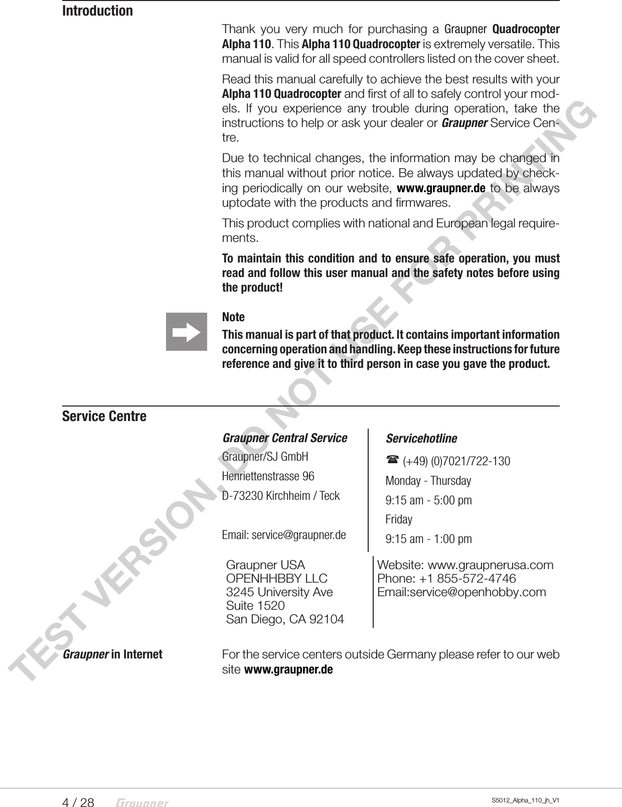 4 / 28 S5012_Alpha_110_jh_V1TEST VERSION, DO NOT USE FOR PRINTINGIntroductionThank you very much for purchasing a Graupner Quadrocopter Alpha 110. This Alpha 110 Quadrocopter is extremely versatile. This manual is valid for all speed controllers listed on the cover sheet.Read this manual carefully to achieve the best results with your Alpha 110 Quadrocopter and first of all to safely control your mod-els. If you experience any trouble during operation, take the instructions to help or ask your dealer or Graupner Service Cen-tre.Due to technical changes, the information may be changed in this manual without prior notice. Be always updated by check-ing periodically on our website, www.graupner.de to be always uptodate with the products and firmwares.This product complies with national and European legal require-ments.To maintain this condition and to ensure safe operation, you must read and follow this user manual and the safety notes before using the product! Note This manual is part of that product. It contains important information concerning operation and handling. Keep these instructions for future reference and give it to third person in case you gave the product.Service CentreGraupner Central ServiceGraupner/SJ GmbHHenriettenstrasse 96D-73230 Kirchheim / TeckEmail: service@graupner.de   Servicehotline    (+49) (0)7021/722-130   Monday - Thursday   9:15 am - 5:00 pm   Friday   9:15 am - 1:00 pmGraupner USA OPENHHBBY LLC3245 University AveSuite 1520San Diego, CA 92104Website: www.graupnerusa.comPhone: +1 855-572-4746Email:service@openhobby.comGraupner in Internet    For the service centers outside Germany please refer to our web site www.graupner.de