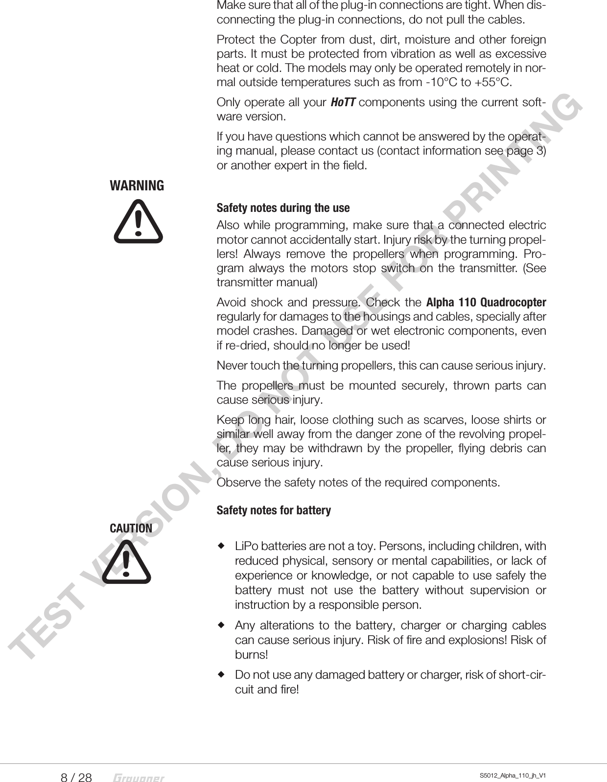 8 / 28 S5012_Alpha_110_jh_V1TEST VERSION, DO NOT USE FOR PRINTINGMake sure that all of the plug-in connections are tight. When dis-connecting the plug-in connections, do not pull the cables.Protect the Copter from dust, dirt, moisture and other foreign parts. It must be protected from vibration as well as excessive heat or cold. The models may only be operated remotely in nor-mal outside temperatures such as from -10°C to +55°C.Only operate all your HoTT components using the current soft-ware version.If you have questions which cannot be answered by the operat-ing manual, please contact us (contact information see page 3) or another expert in the field.WARNINGSafety notes during the useAlso while programming, make sure that a connected electric motor cannot accidentally start. Injury risk by the turning propel-lers! Always remove the propellers when programming. Pro-gram always the motors stop switch on the transmitter. (See transmitter manual)Avoid shock and pressure. Check the Alpha 110 Quadrocopter regularly for damages to the housings and cables, specially after model crashes. Damaged or wet electronic components, even if re-dried, should no longer be used!Never touch the turning propellers, this can cause serious injury. The propellers must be mounted securely, thrown parts can cause serious injury. Keep long hair, loose clothing such as scarves, loose shirts or similar well away from the danger zone of the revolving propel-ler, they may be withdrawn by the propeller, flying debris can cause serious injury.Observe the safety notes of the required components.Safety notes for batteryCAUTION LiPo batteries are not a toy. Persons, including children, with reduced physical, sensory or mental capabilities, or lack of experience or knowledge, or not capable to use safely the battery must not use the battery without supervision or instruction by a responsible person. Any alterations to the battery, charger or charging cables can cause serious injury. Risk of fire and explosions! Risk of burns! Do not use any damaged battery or charger, risk of short-cir-cuit and fire!!!
