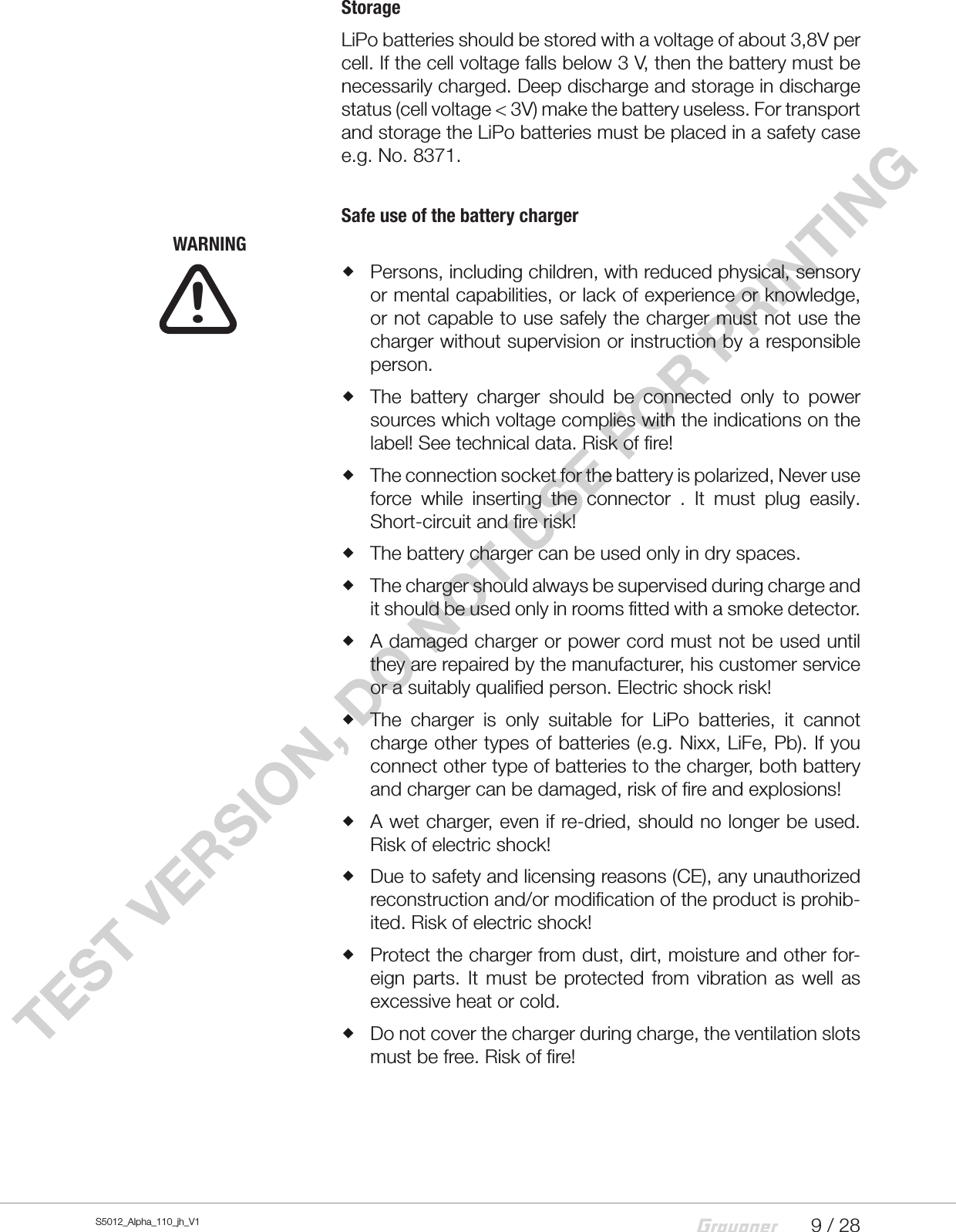 9 / 28S5012_Alpha_110_jh_V1TEST VERSION, DO NOT USE FOR PRINTINGStorageLiPo batteries should be stored with a voltage of about 3,8V per cell. If the cell voltage falls below 3 V, then the battery must be necessarily charged. Deep discharge and storage in discharge status (cell voltage &lt; 3V) make the battery useless. For transport and storage the LiPo batteries must be placed in a safety case e.g. No. 8371.Safe use of the battery chargerWARNING Persons, including children, with reduced physical, sensory or mental capabilities, or lack of experience or knowledge, or not capable to use safely the charger must not use the charger without supervision or instruction by a responsible person. The battery charger should be connected only to power sources which voltage complies with the indications on the label! See technical data. Risk of fire! The connection socket for the battery is polarized, Never use force while inserting the connector . It must plug easily. Short-circuit and fire risk! The battery charger can be used only in dry spaces. The charger should always be supervised during charge and it should be used only in rooms fitted with a smoke detector. A damaged charger or power cord must not be used until they are repaired by the manufacturer, his customer service or a suitably qualified person. Electric shock risk! The charger is only suitable for LiPo batteries, it cannot charge other types of batteries (e.g. Nixx, LiFe, Pb). If you connect other type of batteries to the charger, both battery and charger can be damaged, risk of fire and explosions! A wet charger, even if re-dried, should no longer be used. Risk of electric shock! Due to safety and licensing reasons (CE), any unauthorized reconstruction and/or modification of the product is prohib-ited. Risk of electric shock! Protect the charger from dust, dirt, moisture and other for-eign parts. It must be protected from vibration as well as excessive heat or cold. Do not cover the charger during charge, the ventilation slots must be free. Risk of fire!!