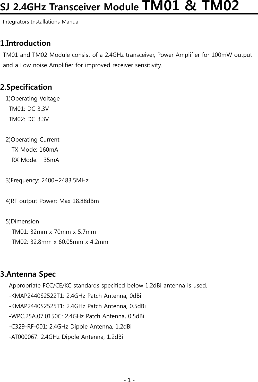 - 1 - SJ 2.4GHz Transceiver Module TM01 &amp; TM02   Integrators Installations Manual  1.Introduction TM01 and TM02 Module consist of a 2.4GHz transceiver, Power Amplifier for 100mW output   and a Low noise Amplifier for improved receiver sensitivity.  2.Specification 1)Operating Voltage TM01: DC 3.3V TM02: DC 3.3V  2)Operating Current     TX Mode: 160mA   RX Mode:  35mA  3)Frequency: 2400~2483.5MHz  4)RF output Power: Max 18.88dBm  5)Dimension TM01: 32mm x 70mm x 5.7mm TM02: 32.8mm x 60.05mm x 4.2mm   3.Antenna Spec       Appropriate FCC/CE/KC standards specified below 1.2dBi antenna is used.       -KMAP2440S2522T1: 2.4GHz Patch Antenna, 0dBi -KMAP2440S2525T1: 2.4GHz Patch Antenna, 0.5dBi       -WPC.25A.07.0150C: 2.4GHz Patch Antenna, 0.5dBi -C329-RF-001: 2.4GHz Dipole Antenna, 1.2dBi       -AT000067: 2.4GHz Dipole Antenna, 1.2dBi   