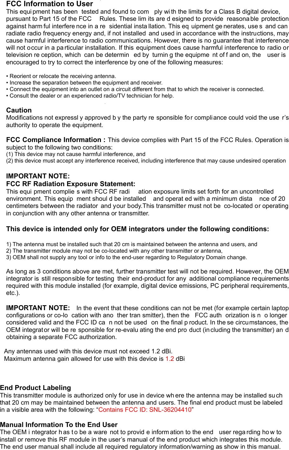    FCC Information to User This equi pment has been  tested and found to com ply wi th the limits for a Class B digital device, pursuant to Part 15 of the FCC  Rules. These lim its are d esigned to provide  reasona ble protection against harm ful interfere nce in a re sidential insta llation. This eq uipment ge nerates, use s  and can radiate radio frequency energy and, if not installed  and used in accordance with the instructions, may cause harmful interference to radio communications. However, there is no guarantee that interference will not occur in a pa rticular installation. If this  equipment does cause harmful interference to radio or television re ception, which  can be determin ed by  turnin g the equipme nt of f and on, the  user is encouraged to try to correct the interference by one of the following measures:  • Reorient or relocate the receiving antenna. • Increase the separation between the equipment and receiver. • Connect the equipment into an outlet on a circuit different from that to which the receiver is connected. • Consult the dealer or an experienced radio/TV technician for help.  Caution Modifications not expressl y approved b y the party re sponsible fo r compliance could void the use r’s authority to operate the equipment.  FCC Compliance Information : This device complies with Part 15 of the FCC Rules. Operation is subject to the following two conditions:   (1) This device may not cause harmful interference, and   (2) this device must accept any interference received, including interference that may cause undesired operation  IMPORTANT NOTE: FCC RF Radiation Exposure Statement: This equi pment complie s with FCC RF radi ation exposure limits set forth for an uncontrolled environment. This equip ment shoul d be installed   and operat ed with a minimum dista nce of 20  centimeters between the radiator  and your body.This transmitter must not be  co-located or operating in conjunction with any other antenna or transmitter.  This device is intended only for OEM integrators under the following conditions:   1) The antenna must be installed such that 20 cm is maintained between the antenna and users, and     2) The transmitter module may not be co-located with any other transmitter or antenna,     3) OEM shall not supply any tool or info to the end-user regarding to Regulatory Domain change.   As long as 3 conditions above are met, further transmitter test will not be required. However, the OEM integrator is  still responsible for testing  their end-product for any  additional compliance requirements required with this module installed (for example, digital device emissions, PC peripheral requirements, etc.).   IMPORTANT NOTE:    In the event that these conditions can not be met (for example certain laptop configurations or co-lo cation with ano ther tran smitter), then the  FCC auth orization is n o longer considered valid and the FCC ID ca n not be used  on the final p roduct. In the se circumstances, the OEM integrator will be re sponsible for re-evalu ating the end pro duct (including the transmitter) an d obtaining a separate FCC authorization.      Any antennas used with this device must not exceed 1.2 dBi.  Maximum antenna gain allowed for use with this device is 1.2 dBi    End Product Labeling  This transmitter module is authorized only for use in device wh ere the antenna may be installed su ch that 20 cm may be maintained between the antenna and users. The final end product must be labeled in a visible area with the following: “Contains FCC ID: SNL-36204410”  Manual Information To the End User   The OEM i ntegrator h as t o be a ware  not to provid e inform ation to the end   user rega rding ho w to install or remove this RF module in the user’s manual of the end product which integrates this module. The end user manual shall include all required regulatory information/warning as show in this manual. 