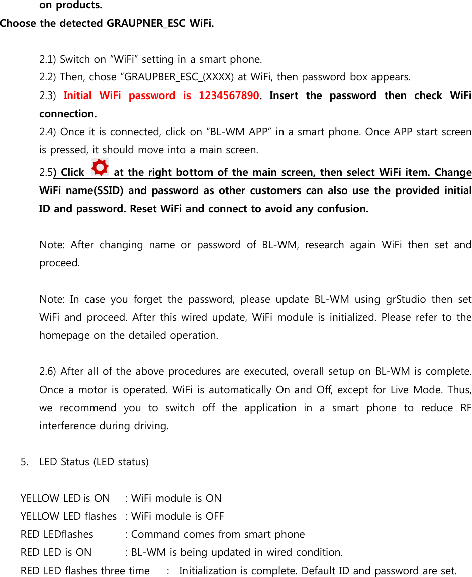 on products.   Choose the detected GRAUPNER_ESC WiFi.  2.1) Switch on “WiFi” setting in a smart phone. 2.2) Then, chose “GRAUPBER_ESC_(XXXX) at WiFi, then password box appears. 2.3)  Initial  WiFi  password  is  1234567890. Insert the password then check WiFi connection. 2.4) Once it is connected, click on “BL-WM APP” in a smart phone. Once APP start screen is pressed, it should move into a main screen.  2.5) Click    at the right bottom of the main screen, then select WiFi item. Change WiFi name(SSID) and password as other customers can also use the provided initial ID and password. Reset WiFi and connect to avoid any confusion.  Note:  After  changing  name  or  password  of  BL-WM,  research  again  WiFi  then  set  and proceed.  Note: In case you forget the password, please update BL-WM using  grStudio  then  set WiFi and proceed. After this wired update, WiFi module is initialized. Please refer to the homepage on the detailed operation.    2.6) After all of the above procedures are executed, overall setup on BL-WM is complete. Once a motor is operated. WiFi is automatically On and Off, except for Live Mode. Thus, we recommend you to switch off the application in a smart phone to reduce RF interference during driving.  5. LED Status (LED status)  YELLOW LED is ON  : WiFi module is ON YELLOW LED flashes  : WiFi module is OFF RED LEDflashes  : Command comes from smart phone RED LED is ON  : BL-WM is being updated in wired condition. RED LED flashes three time  :    Initialization is complete. Default ID and password are set.  