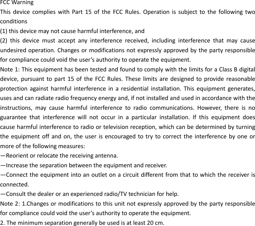FCC Warning   This  device  complies  with  Part  15  of  the  FCC  Rules.  Operation  is  subject  to  the  following  two conditions   (1) this device may not cause harmful interference, and   (2)  this  device  must  accept  any  interference  received,  including  interference  that  may  cause undesired operation. Changes or modifications not expressly approved by the party responsible for compliance could void the user’s authority to operate the equipment.   Note 1: This equipment has been tested and found to comply with the limits for a Class B digital device,  pursuant  to  part  15 of  the  FCC Rules.  These  limits  are  designed  to  provide reasonable protection  against  harmful  interference  in  a  residential  installation.  This  equipment  generates, uses and can radiate radio frequency energy and, if not installed and used in accordance with the instructions,  may  cause  harmful  interference  to  radio  communications.  However,  there  is  no guarantee  that  interference  will  not  occur  in  a  particular  installation.  If  this  equipment  does cause harmful interference to radio or television reception, which can be determined by turning the equipment off  and  on,  the user  is  encouraged  to try  to  correct the  interference  by  one  or more of the following measures:   —Reorient or relocate the receiving antenna.   —Increase the separation between the equipment and receiver.   —Connect the equipment into an outlet on a circuit different from that to which the receiver is connected.   —Consult the dealer or an experienced radio/TV technician for help.   Note 2: 1.Changes or modifications to this unit not expressly approved by the party responsible for compliance could void the user’s authority to operate the equipment. 2. The minimum separation generally be used is at least 20 cm.  