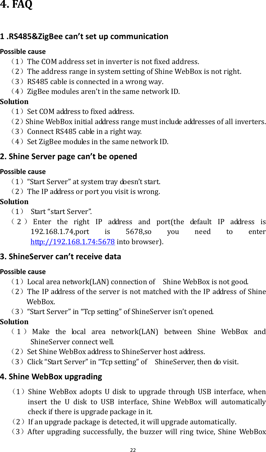 224.FAQ1.RS485&amp;ZigBeecan’tsetupcommunicationPossiblecause（1）TheCOMaddresssetininverterisnotfixedaddress.（2）TheaddressrangeinsystemsettingofShineWebBoxisnotright.（3）RS485cableisconnectedinawrongway.（4）ZigBeemodulesaren’tinthesamenetworkID.Solution（1）SetCOMaddresstofixedaddress.（2）ShineWebBoxinitialaddressrangemustincludeaddressesofallinverters.（3）ConnectRS485cableinarightway.（4）SetZigBeemodulesinthesamenetworkID.2.ShineServerpagecan’tbeopenedPossiblecause（1）“StartServer”atsystemtraydoesn’tstart.（2）TheIPaddressorportyouvisitiswrong. Solution（1） Start“startServer”.（2）Enter the right IP address and port(the default IP address is192.168.1.74,port is 5678,so you need to enterhttp://192.168.1.74:5678intobrowser).3.ShineServercan’treceivedataPossiblecause（1）Localareanetwork(LAN)connectionof  ShineWebBoxisnotgood.（2）TheIPaddressoftheserverisnotmatchedwiththeIPaddressofShineWebBox. （3）“StartServer”in“Tcpsetting”ofShineServerisn’topened.Solution（1）Makethelocalareanetwork(LAN)betweenShineWebBoxandShineServerconnectwell.（2）SetShineWebBoxaddresstoShineServerhostaddress.（3）Click“StartServer”in“Tcpsetting”of  ShineServer,thendovisit. 4.ShineWebBoxupgrading（1）Shine WebBox adopts U disk to upgrade through USB interface, wheninsert the U disk to USB interface, Shine WebBox will automaticallycheckifthereisupgradepackageinit. （2）Ifanupgradepackageisdetected,itwillupgradeautomatically.（3）After upgrading successfully, the buzzer will ring twice, ShineWebBox