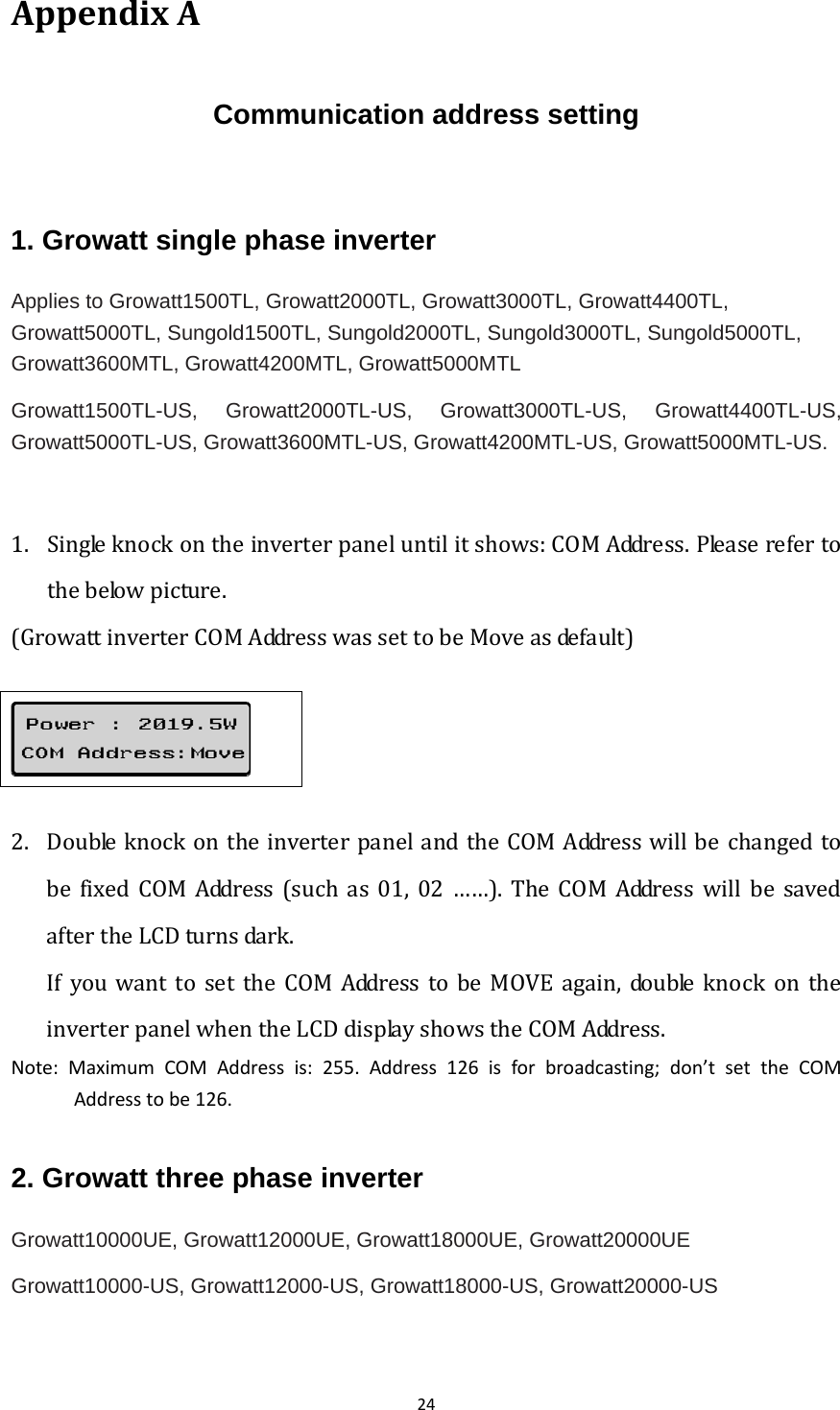 24AppendixACommunication address setting  1. Growatt single phase inverter Applies to Growatt1500TL, Growatt2000TL, Growatt3000TL, Growatt4400TL, Growatt5000TL, Sungold1500TL, Sungold2000TL, Sungold3000TL, Sungold5000TL, Growatt3600MTL, Growatt4200MTL, Growatt5000MTL Growatt1500TL-US, Growatt2000TL-US, Growatt3000TL-US, Growatt4400TL-US, Growatt5000TL-US, Growatt3600MTL-US, Growatt4200MTL-US, Growatt5000MTL-US. 1. Singleknockontheinverterpaneluntilitshows:COMAddress.Pleaserefertothebelowpicture.(GrowattinverterCOMAddresswassettobeMoveasdefault)   2. DoubleknockontheinverterpanelandtheCOMAddresswillbechangedtobe fixedCOM Address (such as 01, 02 ……). The COM Address will be savedaftertheLCDturnsdark. IfyouwanttosettheCOMAddresstobeMOVEagain,doubleknock on theinverterpanelwhentheLCDdisplayshowstheCOMAddress. Note:MaximumCOMAddressis:255.Address126isforbroadcasting;don’tsettheCOMAddresstobe126.2. Growatt three phase inverter Growatt10000UE, Growatt12000UE, Growatt18000UE, Growatt20000UE Growatt10000-US, Growatt12000-US, Growatt18000-US, Growatt20000-US  