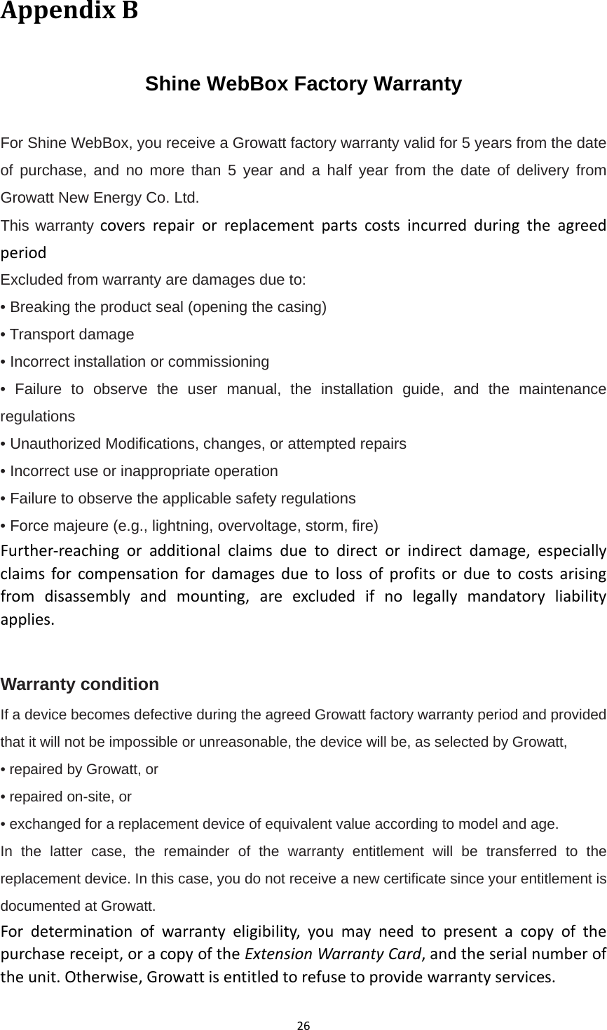 26AppendixBShine WebBox Factory Warranty For Shine WebBox, you receive a Growatt factory warranty valid for 5 years from the date of purchase, and no more than 5 year and a half year from the date of delivery from Growatt New Energy Co. Ltd. This warranty coversrepairorreplacementpartscostsincurredduringtheagreedperiod Excluded from warranty are damages due to: • Breaking the product seal (opening the casing) • Transport damage • Incorrect installation or commissioning • Failure to observe the user manual, the installation guide, and the maintenance regulations • Unauthorized Modifications, changes, or attempted repairs • Incorrect use or inappropriate operation • Failure to observe the applicable safety regulations • Force majeure (e.g., lightning, overvoltage, storm, fire) Further‐reachingoradditionalclaimsduetodirectorindirectdamage,especiallyclaimsforcompensationfordamagesduetolossofprofitsorduetocostsarisingfromdisassemblyandmounting,areexcludedifnolegallymandatoryliabilityapplies. Warranty condition If a device becomes defective during the agreed Growatt factory warranty period and provided that it will not be impossible or unreasonable, the device will be, as selected by Growatt, • repaired by Growatt, or • repaired on-site, or • exchanged for a replacement device of equivalent value according to model and age. In the latter case, the remainder of the warranty entitlement will be transferred to the replacement device. In this case, you do not receive a new certificate since your entitlement is documented at Growatt. Fordeterminationofwarrantyeligibility,youmayneedtopresentacopyofthepurchasereceipt,oracopyoftheExtensionWarrantyCard,andtheserialnumberoftheunit.Otherwise,Growattisentitledtorefusetoprovidewarrantyservices.