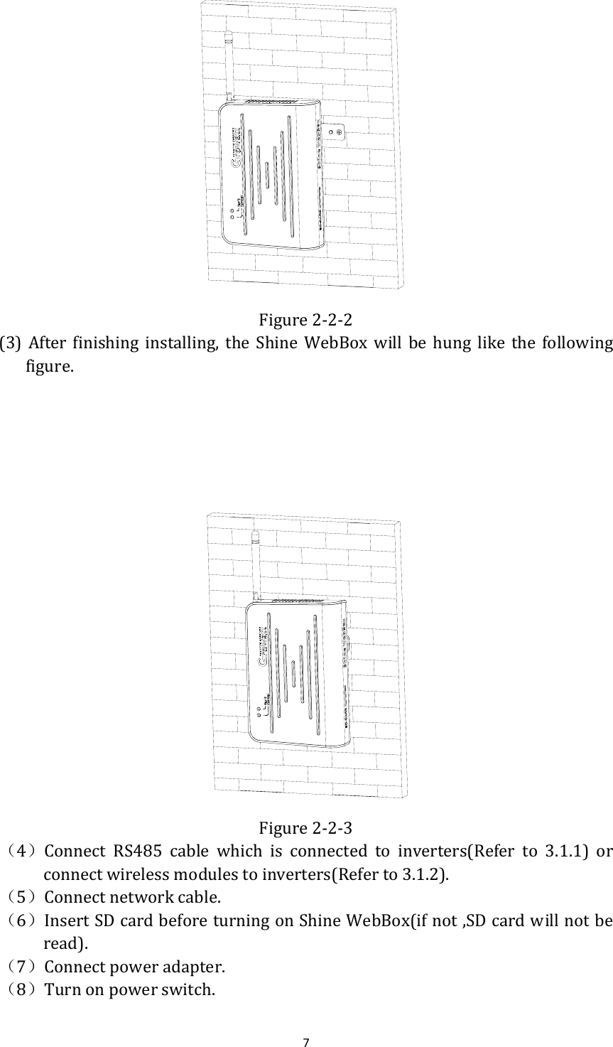 7 Figure2‐2‐2(3) After finishing installing, the Shine WebBox will be hung like the followingfigure.      Figure2‐2‐3（4）Connect RS485 cable which is connected to inverters(Refer to 3.1.1) orconnectwirelessmodulestoinverters(Referto3.1.2).（5）Connectnetworkcable.（6）InsertSDcardbeforeturningonShineWebBox(ifnot,SDcardwillnotberead).（7）Connectpoweradapter.（8）Turnonpowerswitch.