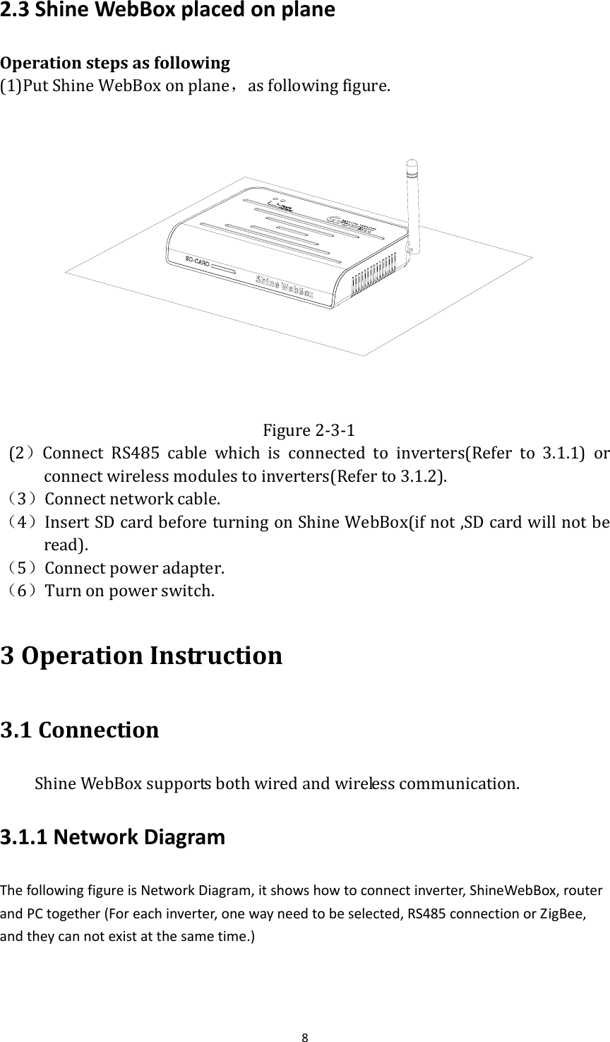 82.3ShineWebBoxplacedonplaneOperationstepsasfollowing(1)PutShineWebBoxonplane，asfollowingfigure. Figure2‐3‐1(2）Connect RS485 cable which is connected to inverters(Refer to 3.1.1) orconnectwirelessmodulestoinverters(Referto3.1.2).（3）Connectnetworkcable.（4）InsertSDcardbeforeturningonShineWebBox(ifnot,SDcardwillnotberead).（5）Connectpoweradapter.（6）Turnonpowerswitch.3OperationInstruction3.1ConnectionShineWebBoxsupportsbothwiredandwirelesscommunication.3.1.1NetworkDiagramThefollowingfigureisNetworkDiagram,itshowshowtoconnectinverter,ShineWebBox,routerandPCtogether(Foreachinverter,onewayneedtobeselected,RS485connectionorZigBee,andtheycannotexistatthesametime.)