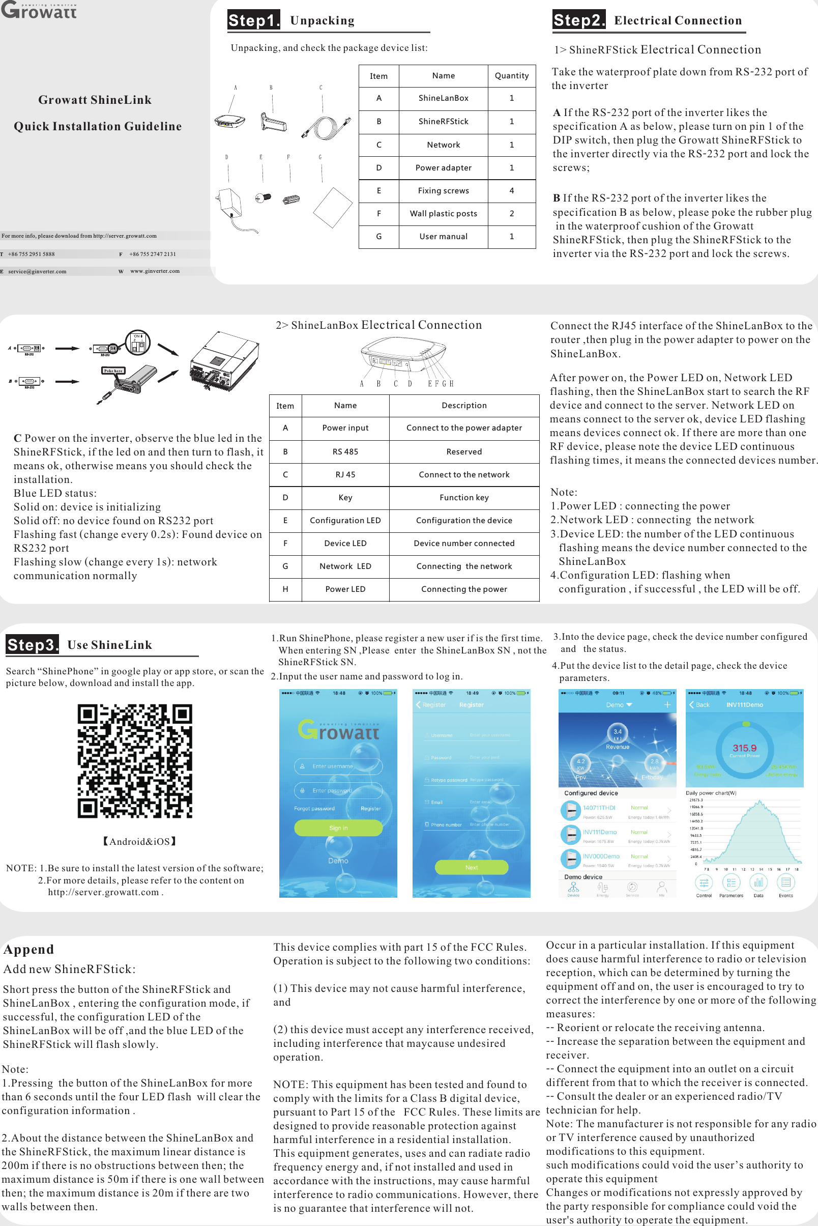 Growatt ShineLinkQuick Installation GuidelineFor more info, please download from http://server.growatt.com+86 755 2951 5888 +86 755 2747 2131service@ginverter.com  www.ginverter.com Unpacking, and check the package device list:UnpackingItemNameQuantityAShineLanBox1BShineRFStick1CNetwork1DPower adapter1EFixing screws4FWall plastic posts2GUser manual1A If the RS-232 port of the inverter likes the specification A as below, please turn on pin 1 of the DIP switch, then plug the Growatt ShineRFStick to the inverter directly via the RS-232 port and lock the screws;B If the RS-232 port of the inverter likes the specification B as below, please poke the rubber plug in the waterproof cushion of the Growatt ShineRFStick, then plug the ShineRFStick to the inverter via the RS-232 port and lock the screws.Take the waterproof plate down from RS-232 port of the inverterC Power on the inverter, observe the blue led in the ShineRFStick, if the led on and then turn to flash, it means ok, otherwise means you should check the installation.Blue LED status:Solid on: device is initializingSolid off: no device found on RS232 portFlashing fast (change every 0.2s): Found device on RS232 portFlashing slow (change every 1s): network communication normallyElectrical Connection1&gt; ShineRFStick Electrical Connection2&gt; ShineLanBox Electrical Connection Connect the RJ45 interface of the ShineLanBox to the router ,then plug in the power adapter to power on the ShineLanBox.After power on, the Power LED on, Network LED flashing, then the ShineLanBox start to search the RF device and connect to the server. Network LED on means connect to the server ok, device LED flashing means devices connect ok. If there are more than one RF device, please note the device LED continuous flashing times, it means the connected devices number.Search “ShinePhone” in google play or app store, or scan the picture below, download and install the app. 1.Run ShinePhone, please register a new user if is the first time.   When entering SN ,Please  enter  the ShineLanBox SN , not the    ShineRFStick SN.Use ShineLinkStep3.Note:1.Power LED : connecting the power2.Network LED : connecting  the network3.Device LED  the number of the LED continuous    flashing means the device number connected to the    ShineLanBox4.Configuration LED  flashing when    configuration , if successful , the LED will be off.::2.Input the user name and password to log in. ItemNameDescriptionAPower inputConnect to the power adapterBRS 485ReservedCRJ 45Connect to the networkDKeyFunction keyEConfiguration LEDConfiguration the deviceFDevice LEDDevice number connectedGNetwork  LEDConnecting  the networkHPower LEDConnecting the power3.Into the device page, check the device number configured  and the status.4.Put the device list to the detail page, check the device  parameters.Append Short press the button of the ShineRFStick and ShineLanBox , entering the configuration mode, if successful, the configuration LED of the ShineLanBox will be off ,and the blue LED of the ShineRFStick will flash slowly.Note: 1.Pressing  the button of the ShineLanBox for more than 6 seconds until the four LED flash  will clear the configuration information .2.About the distance between the ShineLanBox and the ShineRFStick, the maximum linear distance is 200m if there is no obstructions between then; the maximum distance is 50m if there is one wall between then; the maximum distance is 20m if there are two walls between then.NOTE: 1.Be sure to install the latest version of the software;         2.For more details, please refer to the content on        http://server.growatt.com .【Android&amp; 】iOSAdd new ShineRFStick: This device complies with part 15 of the FCC Rules. Operation is subject to the following two conditions: (1) This device may not cause harmful interference, and(2) this device must accept any interference received, including interference that maycause undesired operation.NOTE: This equipment has been tested and found to comply with the limits for a Class B digital device, pursuant to Part 15 of the FCC Rules. These limits are designed to provide reasonable protection against harmful interference in a residential installation. This equipment generates, uses and can radiate radio frequency energy and, if not installed and used in accordance with the instructions, may cause harmful interference to radio communications. However, there is no guarantee that interference will not.Occur in a particular installation. If this equipment does cause harmful interference to radio or television reception, which can be determined by turning the equipment off and on, the user is encouraged to try to correct the interference by one or more of the following measures:-- Reorient or relocate the receiving antenna.-- Increase the separation between the equipment and receiver.-- Connect the equipment into an outlet on a circuit different from that to which the receiver is connected.-- Consult the dealer or an experienced radio/TV technician for help.Note: The manufacturer is not responsible for any radio or TV interference caused by unauthorized modifications to this equipment. such modifications could void the user’s authority to operate this equipmentChanges or modifications not expressly approved by the party responsible for compliance could void the user&apos;s authority to operate the equipment.