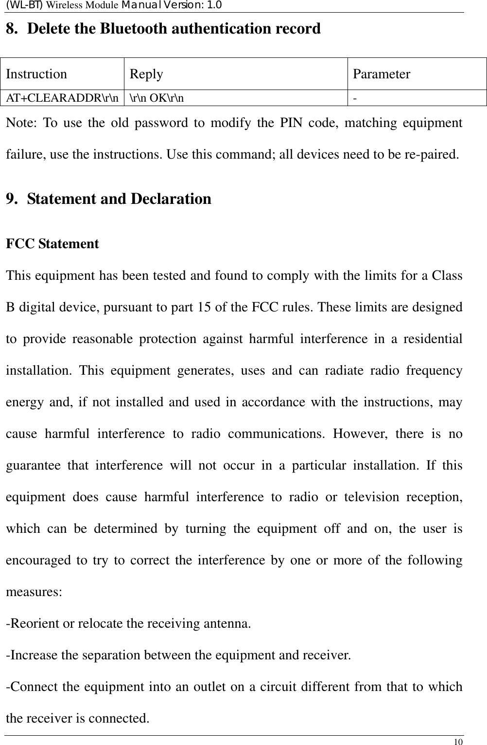 (WL-BT) Wireless Module Manual Version: 1.0 10  8. Delete the Bluetooth authentication record Instruction Reply  Parameter AT+CLEARADDR\r\n \r\n OK\r\n    - Note: To use the old password to modify the PIN code, matching equipment failure, use the instructions. Use this command; all devices need to be re-paired. 9. Statement and Declaration FCC Statement This equipment has been tested and found to comply with the limits for a Class B digital device, pursuant to part 15 of the FCC rules. These limits are designed to provide reasonable protection against harmful interference in a residential installation. This equipment generates, uses and can radiate radio frequency energy and, if not installed and used in accordance with the instructions, may cause harmful interference to radio communications. However, there is no guarantee that interference will not occur in a particular installation. If this equipment does cause harmful interference to radio or television reception, which can be determined by turning the equipment off and on, the user is encouraged to try to correct the interference by one or more of the following measures: -Reorient or relocate the receiving antenna. -Increase the separation between the equipment and receiver. -Connect the equipment into an outlet on a circuit different from that to which the receiver is connected. 