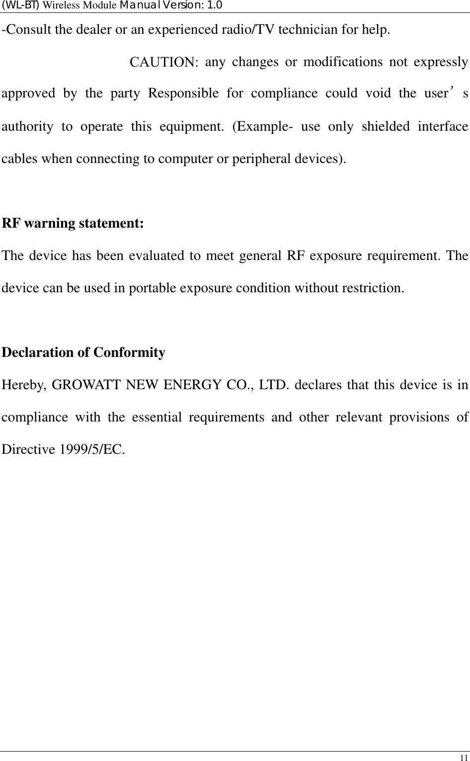 (WL-BT) Wireless Module Manual Version: 1.0 11  -Consult the dealer or an experienced radio/TV technician for help. To assure continued compliance, any changes or modifications not expressly approved by the party Responsible for compliance could void the user’s authority to operate this equipment. (Example- use only shielded interface cables when connecting to computer or peripheral devices).  RF warning statement: The device has been evaluated to meet general RF exposure requirement. The device can be used in portable exposure condition without restriction.  Declaration of Conformity Hereby, GROWATT NEW ENERGY CO., LTD. declares that this device is in compliance with the essential requirements and other relevant provisions of Directive 1999/5/EC.                                      CAUTION: