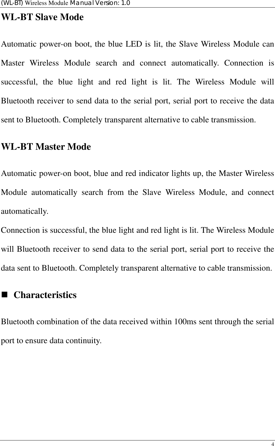 (WL-BT) Wireless Module Manual Version: 1.0 4  WL-BT Slave Mode Automatic power-on boot, the blue LED is lit, the Slave Wireless Module can Master Wireless Module search and connect automatically. Connection is successful, the blue light and red light is lit. The Wireless Module will Bluetooth receiver to send data to the serial port, serial port to receive the data sent to Bluetooth. Completely transparent alternative to cable transmission. WL-BT Master Mode Automatic power-on boot, blue and red indicator lights up, the Master Wireless Module automatically search from the Slave Wireless Module, and connect automatically. Connection is successful, the blue light and red light is lit. The Wireless Module will Bluetooth receiver to send data to the serial port, serial port to receive the data sent to Bluetooth. Completely transparent alternative to cable transmission.  Characteristics Bluetooth combination of the data received within 100ms sent through the serial port to ensure data continuity.      