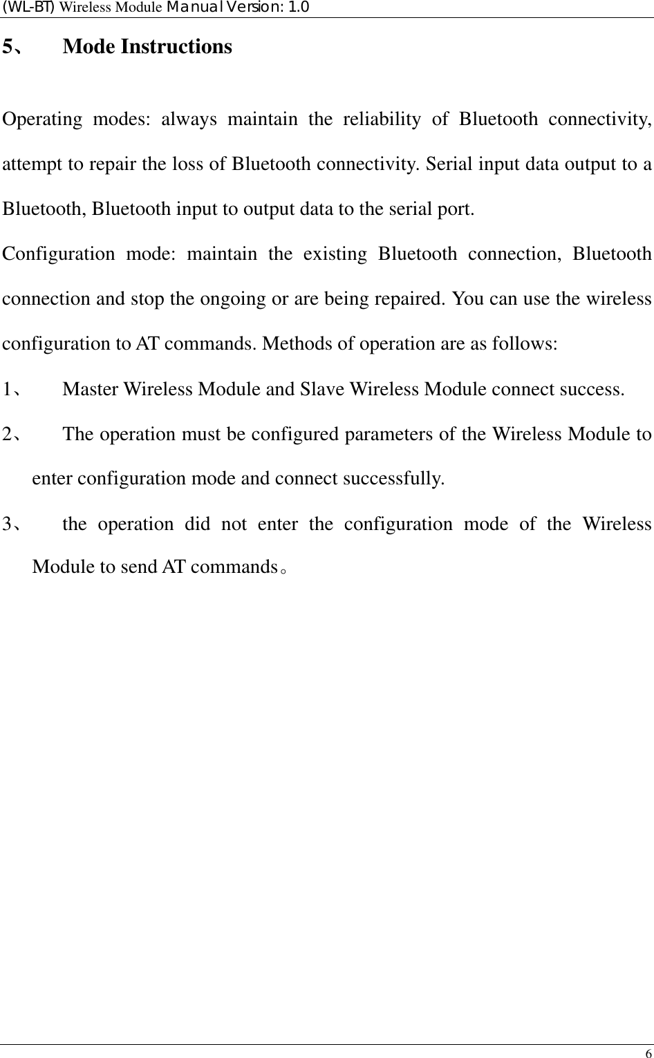 (WL-BT) Wireless Module Manual Version: 1.0 6  5、 Mode Instructions Operating modes: always maintain the reliability of Bluetooth connectivity, attempt to repair the loss of Bluetooth connectivity. Serial input data output to a Bluetooth, Bluetooth input to output data to the serial port. Configuration mode: maintain the existing Bluetooth connection, Bluetooth connection and stop the ongoing or are being repaired. You can use the wireless configuration to AT commands. Methods of operation are as follows: 1、 Master Wireless Module and Slave Wireless Module connect success. 2、 The operation must be configured parameters of the Wireless Module to enter configuration mode and connect successfully. 3、 the operation did not enter the configuration mode of the Wireless Module to send AT commands。               