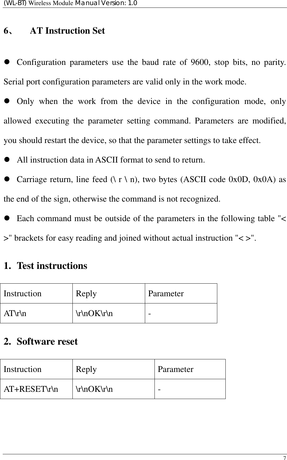 (WL-BT) Wireless Module Manual Version: 1.0 7  6、 AT Instruction Set z Configuration parameters use the baud rate of 9600, stop bits, no parity. Serial port configuration parameters are valid only in the work mode. z Only when the work from the device in the configuration mode, only allowed executing the parameter setting command. Parameters are modified, you should restart the device, so that the parameter settings to take effect.   z All instruction data in ASCII format to send to return. z Carriage return, line feed (\ r \ n), two bytes (ASCII code 0x0D, 0x0A) as the end of the sign, otherwise the command is not recognized. z Each command must be outside of the parameters in the following table &quot;&lt; &gt;&quot; brackets for easy reading and joined without actual instruction &quot;&lt; &gt;&quot;. 1. Test instructions Instruction Reply  Parameter AT\r\n \r\nOK\r\n - 2. Software reset Instruction Reply  Parameter AT+RESET\r\n \r\nOK\r\n  - 