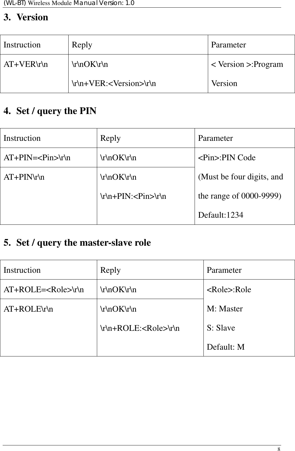 (WL-BT) Wireless Module Manual Version: 1.0 8  3. Version Instruction Reply  Parameter AT+VER\r\n \r\nOK\r\n \r\n+VER:&lt;Version&gt;\r\n &lt; Version &gt;:Program Version 4. Set / query the PIN Instruction Reply  Parameter AT+PIN=&lt;Pin&gt;\r\n \r\nOK\r\n AT+PIN\r\n \r\nOK\r\n \r\n+PIN:&lt;Pin&gt;\r\n &lt;Pin&gt;:PIN Code (Must be four digits, and the range of 0000-9999) Default:1234 5. Set / query the master-slave role Instruction Reply  Parameter AT+ROLE=&lt;Role&gt;\r\n \r\nOK\r\n AT+ROLE\r\n \r\nOK\r\n \r\n+ROLE:&lt;Role&gt;\r\n &lt;Role&gt;:Role M: Master S: Slave Default: M          