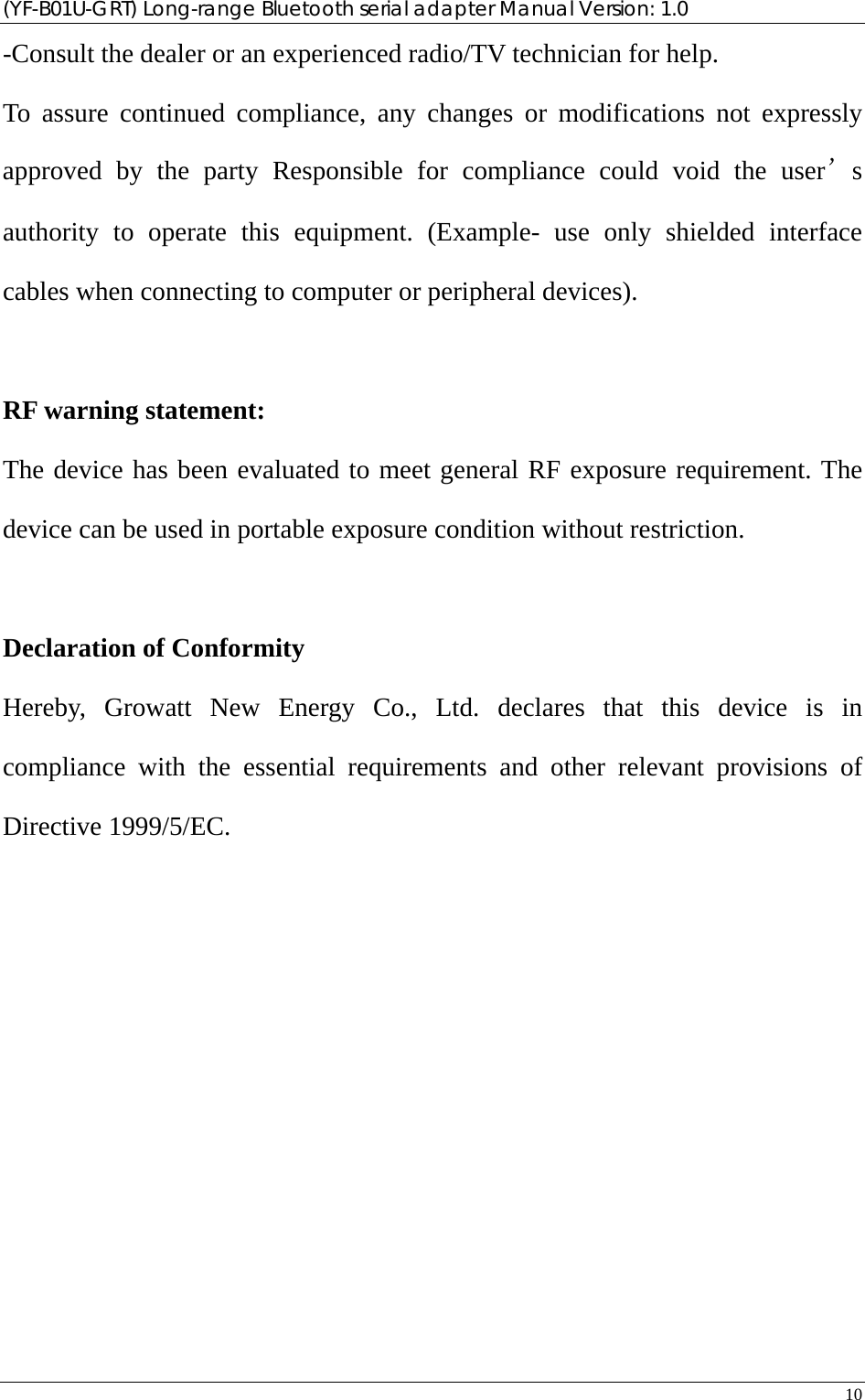 (YF-B01U-GRT) Long-range Bluetooth serial adapter Manual Version: 1.0 10  -Consult the dealer or an experienced radio/TV technician for help. To assure continued compliance, any changes or modifications not expressly approved by the party Responsible for compliance could void the user’s authority to operate this equipment. (Example- use only shielded interface cables when connecting to computer or peripheral devices).  RF warning statement: The device has been evaluated to meet general RF exposure requirement. The device can be used in portable exposure condition without restriction.  Declaration of Conformity Hereby, Growatt New Energy Co., Ltd. declares that this device is in compliance with the essential requirements and other relevant provisions of Directive 1999/5/EC.  