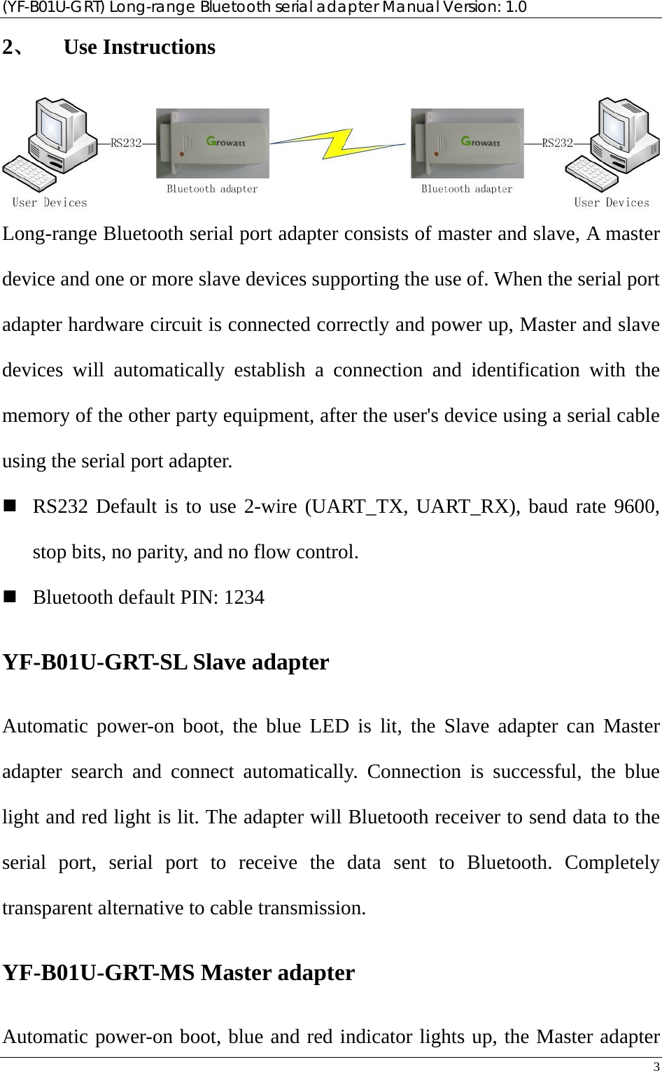 (YF-B01U-GRT) Long-range Bluetooth serial adapter Manual Version: 1.0 3  2、 Use Instructions  Long-range Bluetooth serial port adapter consists of master and slave, A master device and one or more slave devices supporting the use of. When the serial port adapter hardware circuit is connected correctly and power up, Master and slave devices will automatically establish a connection and identification with the memory of the other party equipment, after the user&apos;s device using a serial cable using the serial port adapter.  RS232 Default is to use 2-wire (UART_TX, UART_RX), baud rate 9600, stop bits, no parity, and no flow control.  Bluetooth default PIN: 1234 YF-B01U-GRT-SL Slave adapter Automatic power-on boot, the blue LED is lit, the Slave adapter can Master adapter search and connect automatically. Connection is successful, the blue light and red light is lit. The adapter will Bluetooth receiver to send data to the serial port, serial port to receive the data sent to Bluetooth. Completely transparent alternative to cable transmission. YF-B01U-GRT-MS Master adapter Automatic power-on boot, blue and red indicator lights up, the Master adapter 