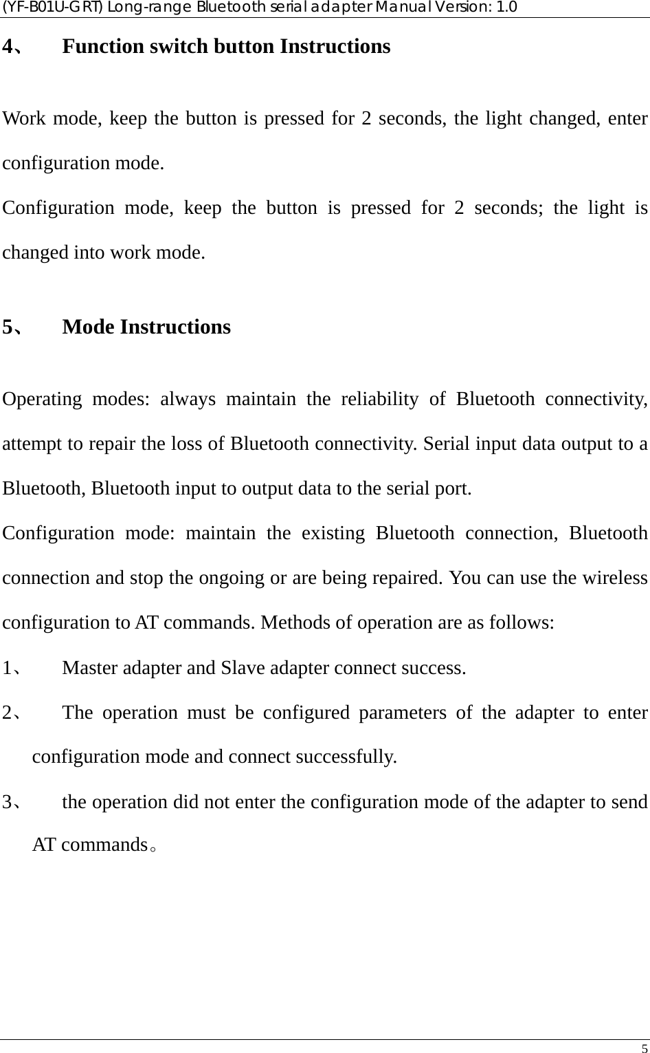 (YF-B01U-GRT) Long-range Bluetooth serial adapter Manual Version: 1.0 5  4、 Function switch button Instructions Work mode, keep the button is pressed for 2 seconds, the light changed, enter configuration mode. Configuration mode, keep the button is pressed for 2 seconds; the light is changed into work mode. 5、 Mode Instructions Operating modes: always maintain the reliability of Bluetooth connectivity, attempt to repair the loss of Bluetooth connectivity. Serial input data output to a Bluetooth, Bluetooth input to output data to the serial port. Configuration mode: maintain the existing Bluetooth connection, Bluetooth connection and stop the ongoing or are being repaired. You can use the wireless configuration to AT commands. Methods of operation are as follows: 1、 Master adapter and Slave adapter connect success. 2、 The operation must be configured parameters of the adapter to enter configuration mode and connect successfully. 3、 the operation did not enter the configuration mode of the adapter to send AT commands。  