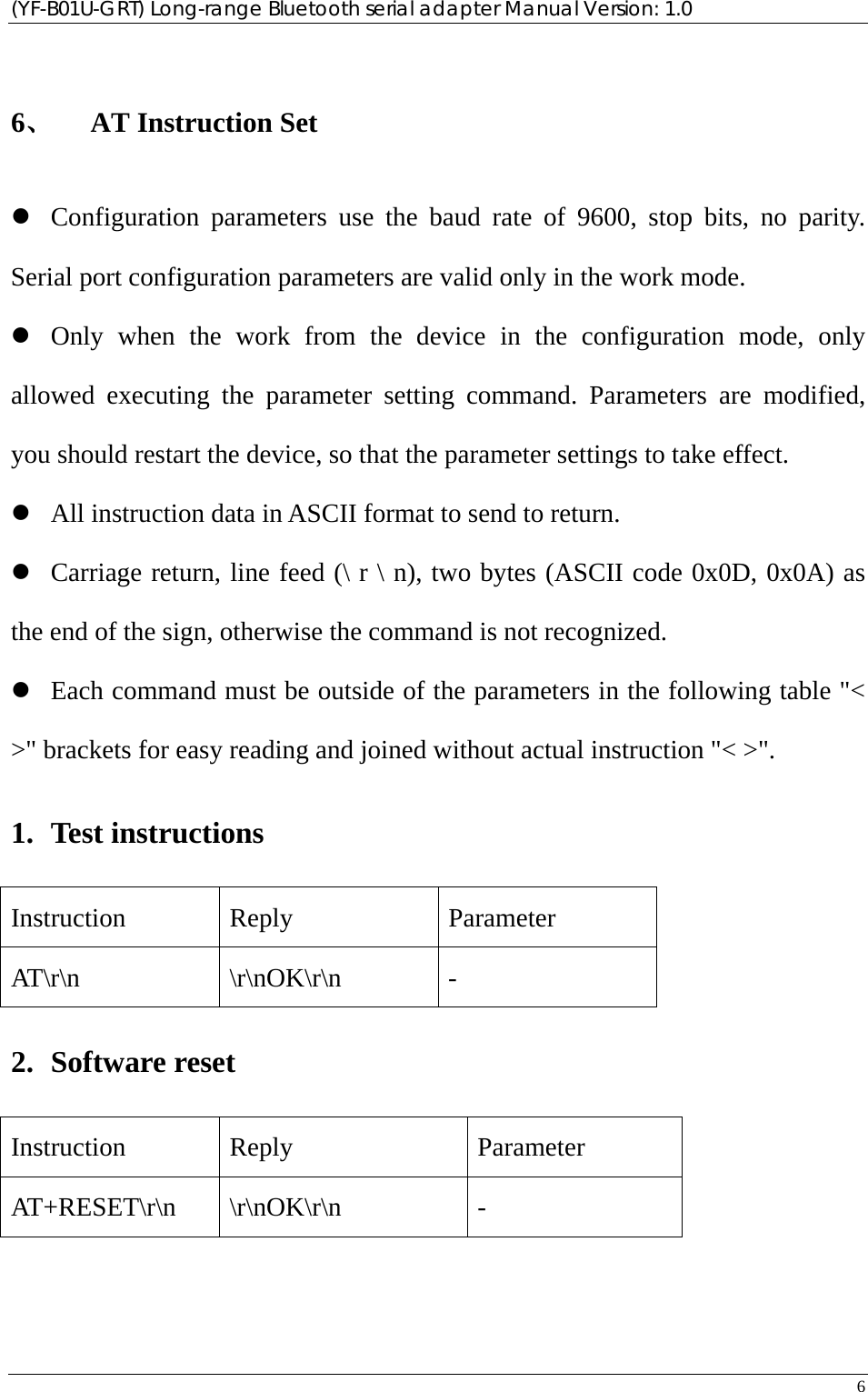 (YF-B01U-GRT) Long-range Bluetooth serial adapter Manual Version: 1.0 6   6、 AT Instruction Set z Configuration parameters use the baud rate of 9600, stop bits, no parity. Serial port configuration parameters are valid only in the work mode. z Only when the work from the device in the configuration mode, only allowed executing the parameter setting command. Parameters are modified, you should restart the device, so that the parameter settings to take effect.   z All instruction data in ASCII format to send to return. z Carriage return, line feed (\ r \ n), two bytes (ASCII code 0x0D, 0x0A) as the end of the sign, otherwise the command is not recognized. z Each command must be outside of the parameters in the following table &quot;&lt; &gt;&quot; brackets for easy reading and joined without actual instruction &quot;&lt; &gt;&quot;. 1. Test instructions Instruction Reply  Parameter AT\r\n \r\nOK\r\n - 2. Software reset Instruction Reply  Parameter AT+RESET\r\n \r\nOK\r\n  - 