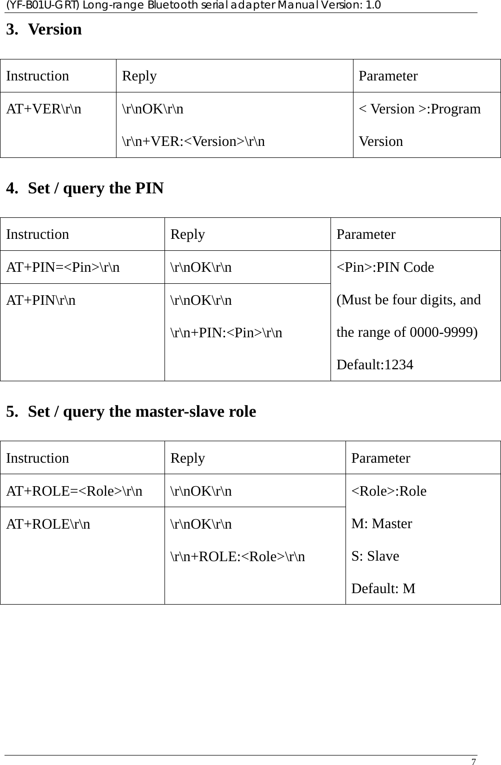 (YF-B01U-GRT) Long-range Bluetooth serial adapter Manual Version: 1.0 7  3. Version Instruction Reply  Parameter AT+VER\r\n \r\nOK\r\n \r\n+VER:&lt;Version&gt;\r\n &lt; Version &gt;:Program Version 4. Set / query the PIN Instruction Reply  Parameter AT+PIN=&lt;Pin&gt;\r\n \r\nOK\r\n AT+PIN\r\n \r\nOK\r\n \r\n+PIN:&lt;Pin&gt;\r\n &lt;Pin&gt;:PIN Code (Must be four digits, and the range of 0000-9999) Default:1234 5. Set / query the master-slave role Instruction Reply  Parameter AT+ROLE=&lt;Role&gt;\r\n \r\nOK\r\n AT+ROLE\r\n \r\nOK\r\n \r\n+ROLE:&lt;Role&gt;\r\n &lt;Role&gt;:Role M: Master S: Slave Default: M          