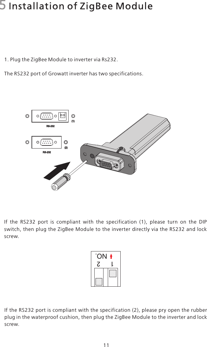 5 Installation of ZigBee Module1. Plug the ZigBee Module to inverter via Rs232.The RS232 port of Growatt inverter has two specifications.If  the  RS232  port  is  compliant  with  the  specification  (1),  please  turn  on  the  DIP switch, then  plug the ZigBee Module to the inverter directly via the RS232 and lock screw.RS-232(1)(2)RS-23211If the RS232 port is compliant with the specification (2), please pry open the rubber plug in the waterproof cushion, then plug the ZigBee Module to the inverter and lock screw.