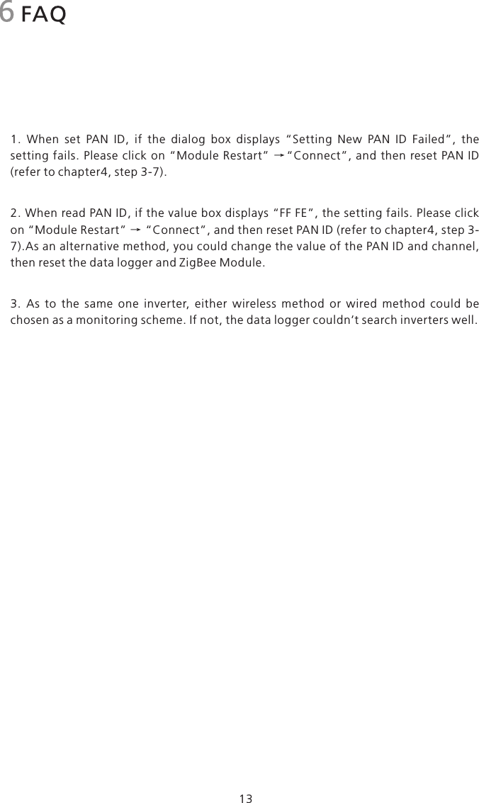 1.  When  set  PAN  ID,  if  the  dialog  box  displays  “Setting  New  PAN  ID  Failed”,  the setting fails. Please click on “Module  Restart”  →“Connect”,  and  then reset  PAN  ID (refer to chapter4, step 3-7).2. When read PAN ID, if the value box displays “FF FE”, the setting fails. Please click on “Module Restart” → “Connect”, and then reset PAN ID (refer to chapter4, step 3-7).As an alternative method, you could change the value of the PAN ID and channel, then reset the data logger and ZigBee Module.3.  As  to  the  same  one  inverter,  either  wireless  method  or  wired  method  could  be chosen as a monitoring scheme. If not, the data logger couldn’t search inverters well.6 FAQ13