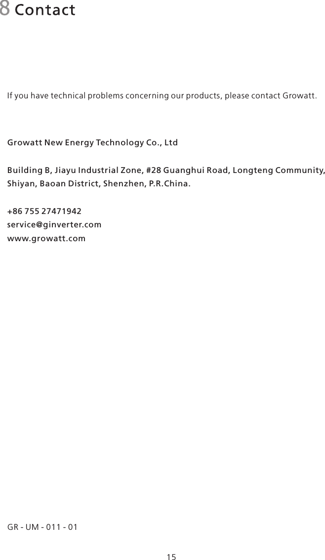 8 ContactIf you have technical problems concerning our products, please contact Growatt.Growatt New Energy Technology Co., LtdBuilding B, Jiayu Industrial Zone, #28 Guanghui Road, Longteng Community, Shiyan, Baoan District, Shenzhen, P.R.China.+86 755 27471942service@ginverter.comwww.growatt.com15GR - UM - 011 - 01