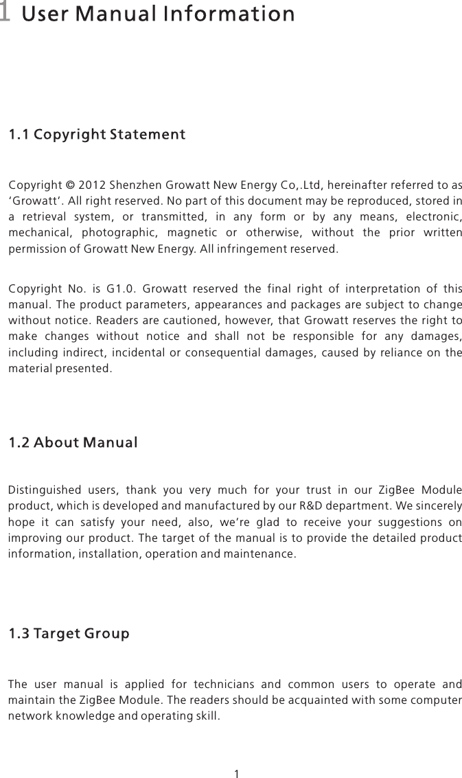 1 User Manual Information1.1 Copyright StatementCopyright © 2012 Shenzhen Growatt New Energy Co,.Ltd, hereinafter referred to as ‘Growatt’. All right reserved. No part of this document may be reproduced, stored in a  retrieval  system,  or  transmitted,  in  any  form  or  by  any  means,  electronic, mechanical,  photographic,  magnetic  or  otherwise,  without  the  prior  written permission of Growatt New Energy. All infringement reserved. Copyright  No.  is  G1.0.  Growatt  reserved  the  final  right  of  interpretation  of  this manual.  The product parameters,  appearances  and  packages are  subject  to change without  notice. Readers  are cautioned,  however, that Growatt reserves  the right  to make  changes  without  notice  and  shall  not  be  responsible  for  any  damages, including  indirect,  incidental  or  consequential  damages,  caused  by  reliance  on  the material presented.Distinguished  users,  thank  you  very  much  for  your  trust  in  our  ZigBee  Module product, which is developed and manufactured by our R&amp;D department. We sincerely hope  it  can  satisfy  your  need,  also,  we’re  glad  to  receive  your  suggestions  on improving our product. The target of  the  manual  is to  provide  the  detailed  product information, installation, operation and maintenance.1.2 About ManualThe  user  manual  is  applied  for  technicians  and  common  users  to  operate  and maintain the ZigBee Module. The readers should be acquainted with some computer network knowledge and operating skill.1.3 Target Group1