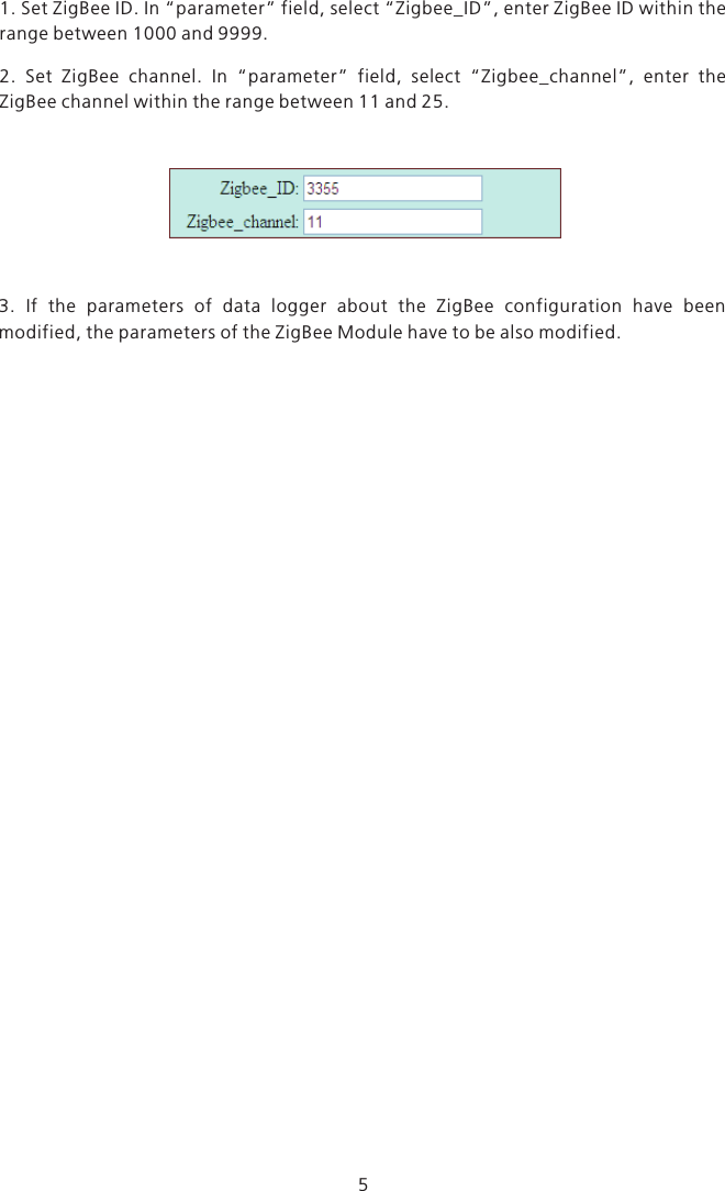 51. Set ZigBee ID. In “parameter” field, select “Zigbee_ID”, enter ZigBee ID within the range between 1000 and 9999.2.  Set  ZigBee  channel.  In  “parameter”  field,  select  “Zigbee_channel”,  enter  the ZigBee channel within the range between 11 and 25.3.  If  the  parameters  of  data  logger  about  the  ZigBee  configuration  have  been modified, the parameters of the ZigBee Module have to be also modified.