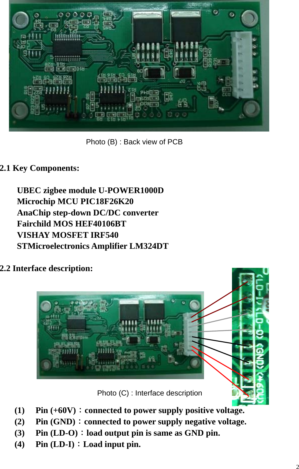  2                 2.1 Key Components:         UBEC zigbee module U-POWER1000D        Microchip MCU PIC18F26K20        AnaChip step-down DC/DC converter        Fairchild MOS HEF40106BT        VISHAY MOSFET IRF540        STMicroelectronics Amplifier LM324DT               2.2 Interface description:            (1)  Pin (+60V)：connected to power supply positive voltage.   (2)  Pin (GND)：connected to power supply negative voltage. (3)  Pin (LD-O)：load output pin is same as GND pin. (4)  Pin (LD-I)：Load input pin. Photo (B) : Back view of PCB Photo (C) : Interface description 