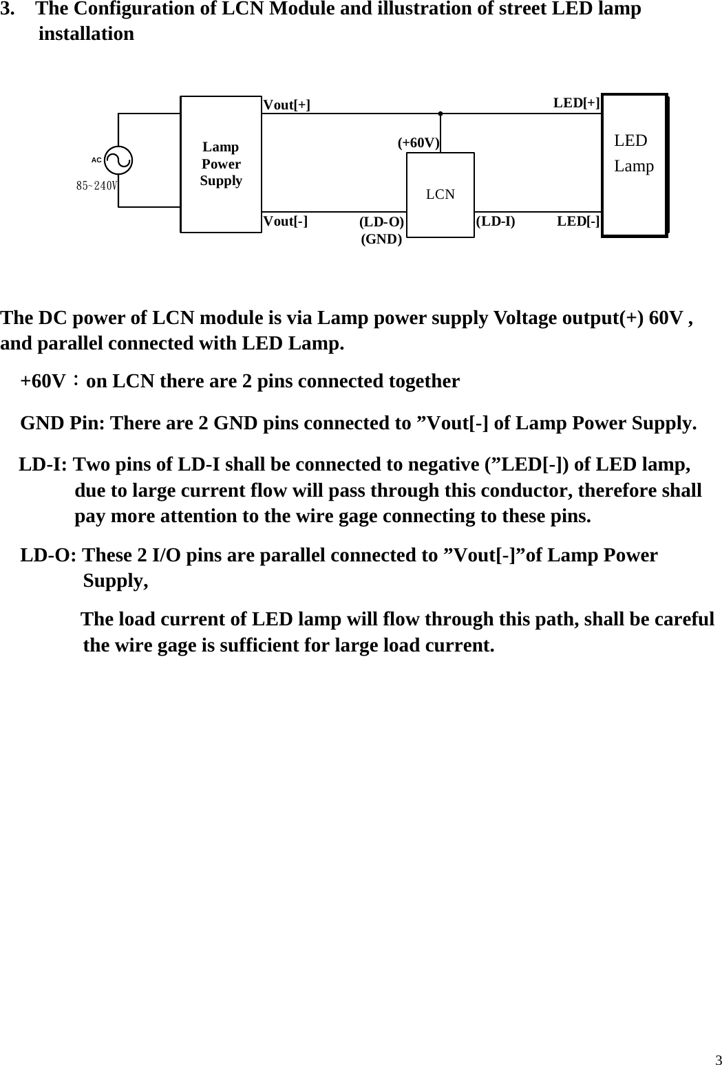  33.    The Configuration of LCN Module and illustration of street LED lamp installation    85~240VVout[+]LED[-]LampPowerSupply LED燈LCNACLED[+]Vout[-] (LD-O)(GND) (LD-I)(+60V)   The DC power of LCN module is via Lamp power supply Voltage output(+) 60V , and parallel connected with LED Lamp.     +60V：on LCN there are 2 pins connected together         GND Pin: There are 2 GND pins connected to &rdquo;Vout[-] of Lamp Power Supply.     LD-I: Two pins of LD-I shall be connected to negative (&rdquo;LED[-]) of LED lamp, due to large current flow will pass through this conductor, therefore shall pay more attention to the wire gage connecting to these pins.   LD-O: These 2 I/O pins are parallel connected to &rdquo;Vout[-]&rdquo;of Lamp Power Supply,             The load current of LED lamp will flow through this path, shall be careful the wire gage is sufficient for large load current.          LEDLamp