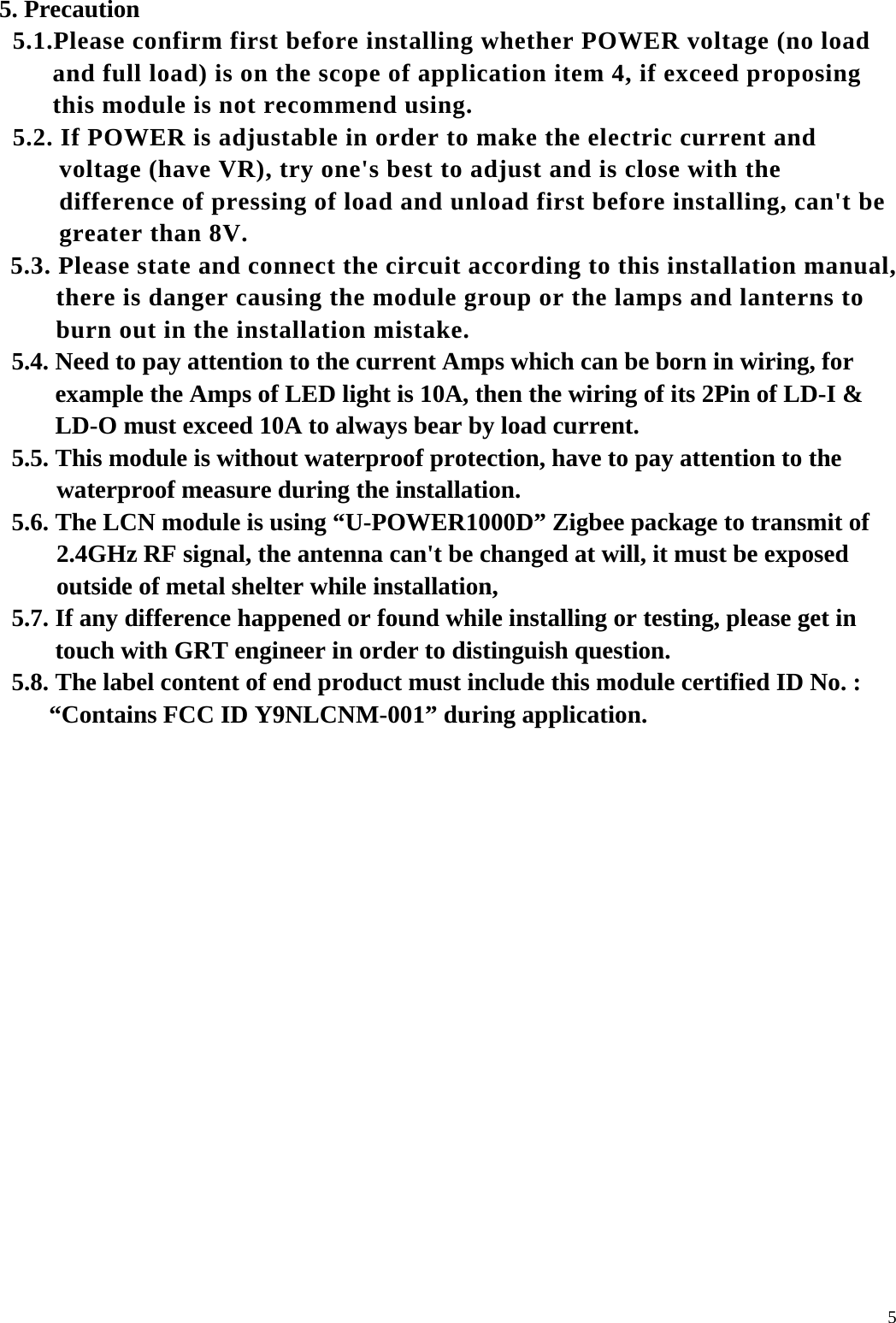  55. Precaution   5.1.Please confirm first before installing whether POWER voltage (no load and full load) is on the scope of application item 4, if exceed proposing this module is not recommend using.   5.2. If POWER is adjustable in order to make the electric current and voltage (have VR), try one's best to adjust and is close with the difference of pressing of load and unload first before installing, can't be greater than 8V.   5.3. Please state and connect the circuit according to this installation manual, there is danger causing the module group or the lamps and lanterns to burn out in the installation mistake.   5.4. Need to pay attention to the current Amps which can be born in wiring, for example the Amps of LED light is 10A, then the wiring of its 2Pin of LD-I &amp; LD-O must exceed 10A to always bear by load current.   5.5. This module is without waterproof protection, have to pay attention to the waterproof measure during the installation.   5.6. The LCN module is using &ldquo;U-POWER1000D&rdquo; Zigbee package to transmit of 2.4GHz RF signal, the antenna can't be changed at will, it must be exposed outside of metal shelter while installation,   5.7. If any difference happened or found while installing or testing, please get in touch with GRT engineer in order to distinguish question.   5.8. The label content of end product must include this module certified ID No. : &ldquo;Contains FCC ID Y9NLCNM-001&rdquo; during application.   