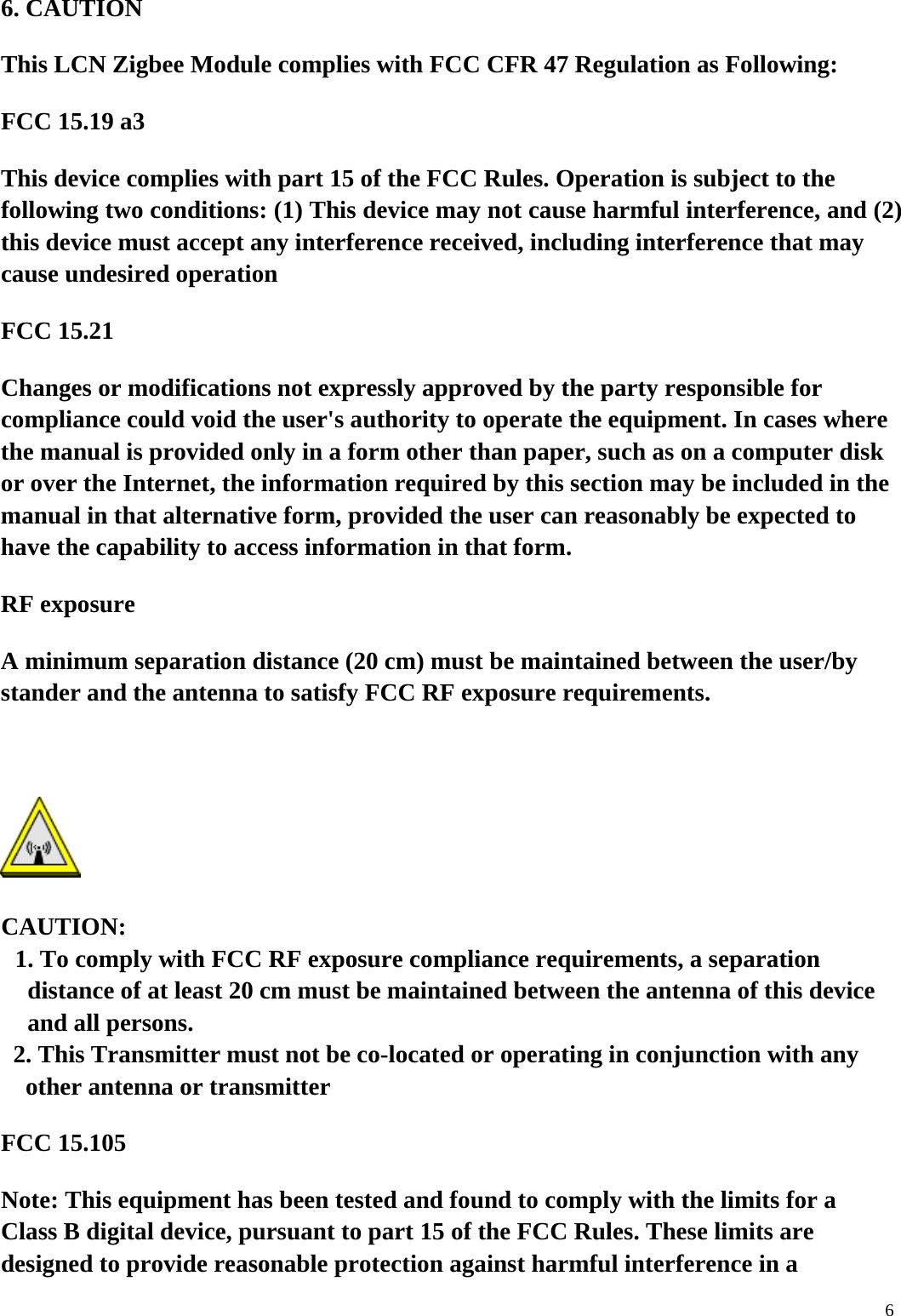  66. CAUTION This LCN Zigbee Module complies with FCC CFR 47 Regulation as Following: FCC 15.19 a3 This device complies with part 15 of the FCC Rules. Operation is subject to the following two conditions: (1) This device may not cause harmful interference, and (2) this device must accept any interference received, including interference that may cause undesired operation    FCC 15.21 Changes or modifications not expressly approved by the party responsible for compliance could void the user's authority to operate the equipment. In cases where the manual is provided only in a form other than paper, such as on a computer disk or over the Internet, the information required by this section may be included in the manual in that alternative form, provided the user can reasonably be expected to have the capability to access information in that form. RF exposure   A minimum separation distance (20 cm) must be maintained between the user/by stander and the antenna to satisfy FCC RF exposure requirements.   CAUTION: 1. To comply with FCC RF exposure compliance requirements, a separation distance of at least 20 cm must be maintained between the antenna of this device and all persons. 2. This Transmitter must not be co-located or operating in conjunction with any other antenna or transmitter   FCC 15.105 Note: This equipment has been tested and found to comply with the limits for a Class B digital device, pursuant to part 15 of the FCC Rules. These limits are designed to provide reasonable protection against harmful interference in a 