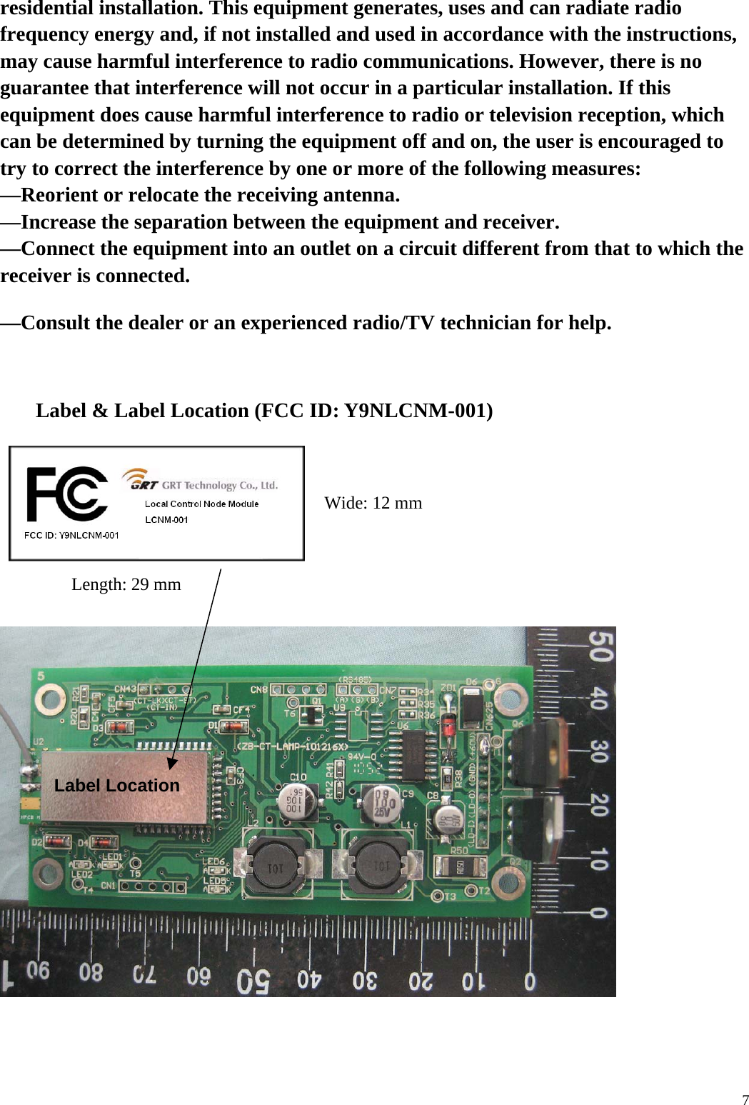  7residential installation. This equipment generates, uses and can radiate radio frequency energy and, if not installed and used in accordance with the instructions, may cause harmful interference to radio communications. However, there is no guarantee that interference will not occur in a particular installation. If this equipment does cause harmful interference to radio or television reception, which can be determined by turning the equipment off and on, the user is encouraged to try to correct the interference by one or more of the following measures: &mdash;Reorient or relocate the receiving antenna. &mdash;Increase the separation between the equipment and receiver. &mdash;Connect the equipment into an outlet on a circuit different from that to which the receiver is connected. &mdash;Consult the dealer or an experienced radio/TV technician for help.  Label &amp; Label Location (FCC ID: Y9NLCNM-001)    Length: 29 mm     Wide: 12 mm Label Location 