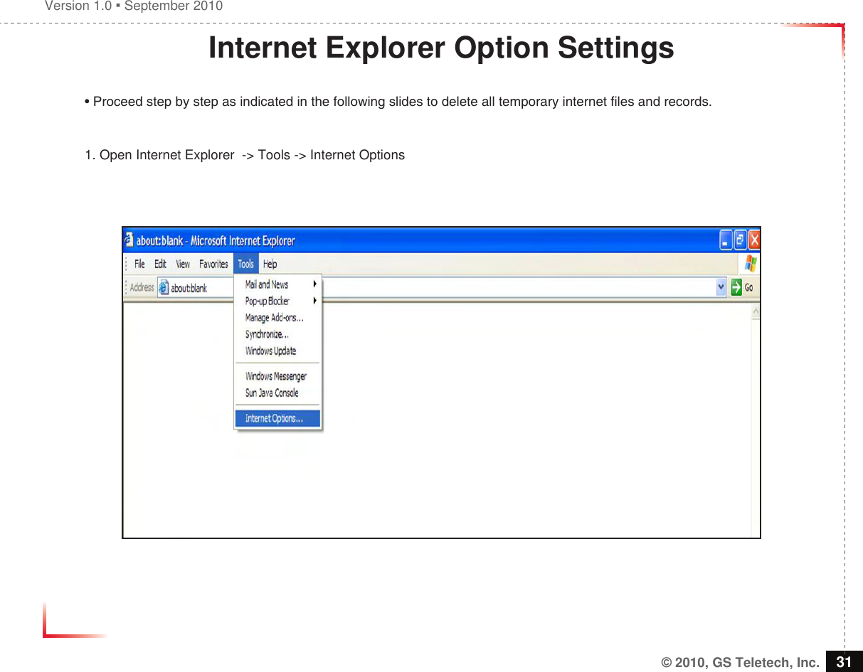 Version 1.0  September 2010© 2010, GS Teletech, Inc. 31Internet Explorer Option Settings• Proceed step by step as indicated in the following slides to delete all temporary internet les and records. 1. Open Internet Explorer  -&gt; Tools -&gt; Internet Options 