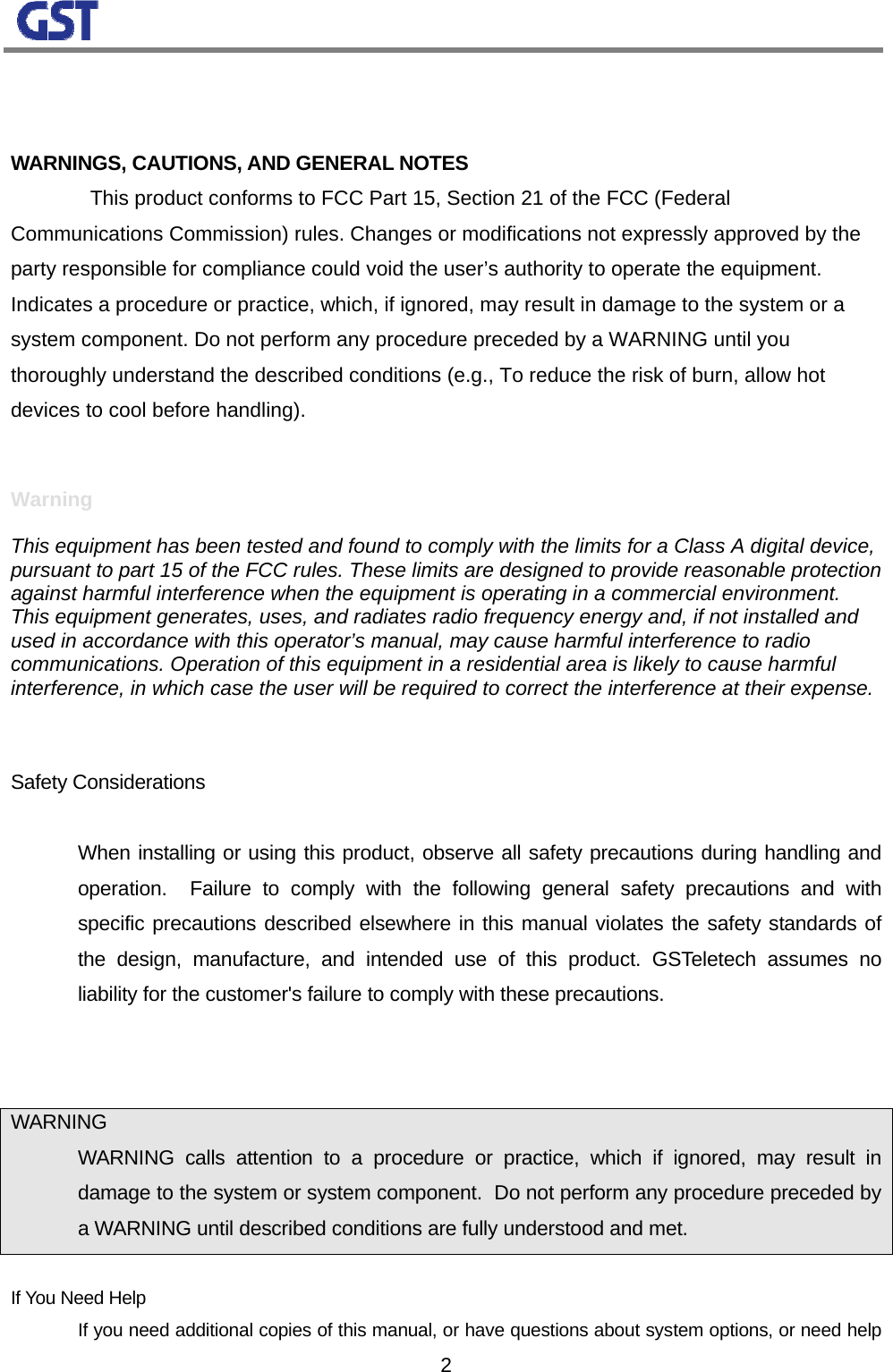                                                                                                                  2  WARNINGS, CAUTIONS, AND GENERAL NOTES   This product conforms to FCC Part 15, Section 21 of the FCC (Federal Communications Commission) rules. Changes or modifications not expressly approved by the party responsible for compliance could void the user’s authority to operate the equipment. Indicates a procedure or practice, which, if ignored, may result in damage to the system or a system component. Do not perform any procedure preceded by a WARNING until you thoroughly understand the described conditions (e.g., To reduce the risk of burn, allow hot devices to cool before handling). Convention Definition  Warning  This equipment has been tested and found to comply with the limits for a Class A digital device, pursuant to part 15 of the FCC rules. These limits are designed to provide reasonable protection against harmful interference when the equipment is operating in a commercial environment. This equipment generates, uses, and radiates radio frequency energy and, if not installed and used in accordance with this operator’s manual, may cause harmful interference to radio communications. Operation of this equipment in a residential area is likely to cause harmful interference, in which case the user will be required to correct the interference at their expense.   Safety Considerations     When installing or using this product, observe all safety precautions during handling and operation.  Failure to comply with the following general safety precautions and with specific precautions described elsewhere in this manual violates the safety standards of the design, manufacture, and intended use of this product. GSTeletech assumes no liability for the customer&apos;s failure to comply with these precautions.   WARNING   WARNING calls attention to a procedure or practice, which if ignored, may result in damage to the system or system component.  Do not perform any procedure preceded by a WARNING until described conditions are fully understood and met.  If You Need Help   If you need additional copies of this manual, or have questions about system options, or need help 