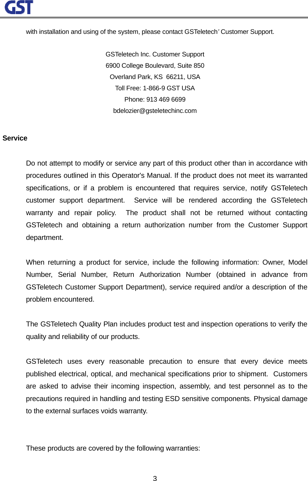                                                                                                                  3with installation and using of the system, please contact GSTeletech’ Customer Support.       GSTeletech Inc. Customer Support 6900 College Boulevard, Suite 850 Overland Park, KS  66211, USA Toll Free: 1-866-9 GST USA Phone: 913 469 6699 bdelozier@gsteletechinc.com  Service   Do not attempt to modify or service any part of this product other than in accordance with procedures outlined in this Operator&apos;s Manual. If the product does not meet its warranted specifications, or if a problem is encountered that requires service, notify GSTeletech customer support department.  Service will be rendered according the GSTeletech warranty and repair policy.  The product shall not be returned without contacting GSTeletech and obtaining a return authorization number from the Customer Support department.     When returning a product for service, include the following information: Owner, Model Number, Serial Number, Return Authorization Number (obtained in advance from GSTeletech Customer Support Department), service required and/or a description of the problem encountered.    The GSTeletech Quality Plan includes product test and inspection operations to verify the quality and reliability of our products.    GSTeletech uses every reasonable precaution to ensure that every device meets published electrical, optical, and mechanical specifications prior to shipment.  Customers are asked to advise their incoming inspection, assembly, and test personnel as to the precautions required in handling and testing ESD sensitive components. Physical damage to the external surfaces voids warranty.     These products are covered by the following warranties:  