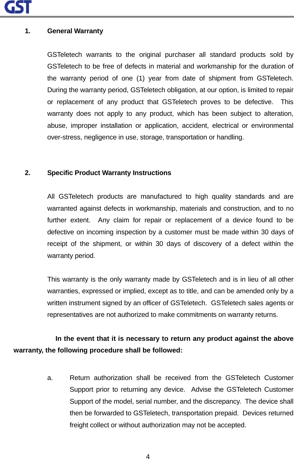                                                                                                                  4 1. General Warranty      GSTeletech warrants to the original purchaser all standard products sold by GSTeletech to be free of defects in material and workmanship for the duration of the warranty period of one (1) year from date of shipment from GSTeletech.  During the warranty period, GSTeletech obligation, at our option, is limited to repair or replacement of any product that GSTeletech proves to be defective.  This warranty does not apply to any product, which has been subject to alteration, abuse, improper installation or application, accident, electrical or environmental over-stress, negligence in use, storage, transportation or handling.      2.  Specific Product Warranty Instructions      All GSTeletech products are manufactured to high quality standards and are warranted against defects in workmanship, materials and construction, and to no further extent.  Any claim for repair or replacement of a device found to be defective on incoming inspection by a customer must be made within 30 days of receipt of the shipment, or within 30 days of discovery of a defect within the warranty period.      This warranty is the only warranty made by GSTeletech and is in lieu of all other warranties, expressed or implied, except as to title, and can be amended only by a written instrument signed by an officer of GSTeletech.  GSTeletech sales agents or representatives are not authorized to make commitments on warranty returns.      In the event that it is necessary to return any product against the above warranty, the following procedure shall be followed:      a.  Return authorization shall be received from the GSTeletech Customer Support prior to returning any device.  Advise the GSTeletech Customer Support of the model, serial number, and the discrepancy.  The device shall then be forwarded to GSTeletech, transportation prepaid.  Devices returned freight collect or without authorization may not be accepted.  