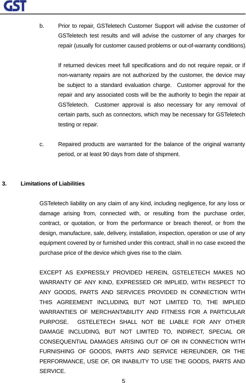                                                                                                                  5  b. Prior to repair, GSTeletech Customer Support will advise the customer of GSTeletech test results and will advise the customer of any charges for repair (usually for customer caused problems or out-of-warranty conditions).        If returned devices meet full specifications and do not require repair, or if non-warranty repairs are not authorized by the customer, the device may be subject to a standard evaluation charge.  Customer approval for the repair and any associated costs will be the authority to begin the repair at GSTeletech.  Customer approval is also necessary for any removal of certain parts, such as connectors, which may be necessary for GSTeletech testing or repair.      c.  Repaired products are warranted for the balance of the original warranty period, or at least 90 days from date of shipment.    3. Limitations of Liabilities      GSTeletech liability on any claim of any kind, including negligence, for any loss or damage arising from, connected with, or resulting from the purchase order, contract, or quotation, or from the performance or breach thereof, or from the design, manufacture, sale, delivery, installation, inspection, operation or use of any equipment covered by or furnished under this contract, shall in no case exceed the purchase price of the device which gives rise to the claim.       EXCEPT AS EXPRESSLY PROVIDED HEREIN, GSTELETECH MAKES NO WARRANTY OF ANY KIND, EXPRESSED OR IMPLIED, WITH RESPECT TO ANY GOODS, PARTS AND SERVICES PROVIDED IN CONNECTION WITH THIS AGREEMENT INCLUDING, BUT NOT LIMITED TO, THE IMPLIED WARRANTIES OF MERCHANTABILITY AND FITNESS FOR A PARTICULAR PURPOSE.  GSTELETECH SHALL NOT BE LIABLE FOR ANY OTHER DAMAGE INCLUDING, BUT NOT LIMITED TO, INDIRECT, SPECIAL OR CONSEQUENTIAL DAMAGES ARISING OUT OF OR IN CONNECTION WITH FURNISHING OF GOODS, PARTS AND SERVICE HEREUNDER, OR THE PERFORMANCE, USE OF, OR INABILITY TO USE THE GOODS, PARTS AND SERVICE. 