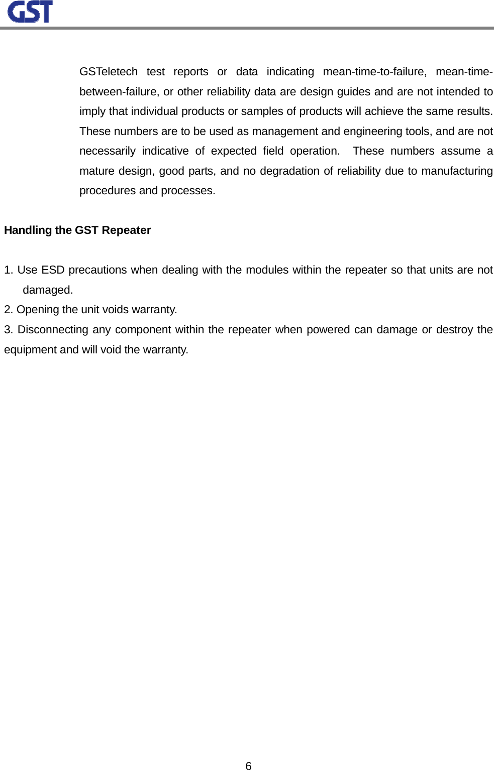                                                                                                                  6     GSTeletech test reports or data indicating mean-time-to-failure, mean-time-between-failure, or other reliability data are design guides and are not intended to imply that individual products or samples of products will achieve the same results.  These numbers are to be used as management and engineering tools, and are not necessarily indicative of expected field operation.  These numbers assume a mature design, good parts, and no degradation of reliability due to manufacturing procedures and processes.  Handling the GST Repeater   1. Use ESD precautions when dealing with the modules within the repeater so that units are not damaged.  2. Opening the unit voids warranty.  3. Disconnecting any component within the repeater when powered can damage or destroy the equipment and will void the warranty.  