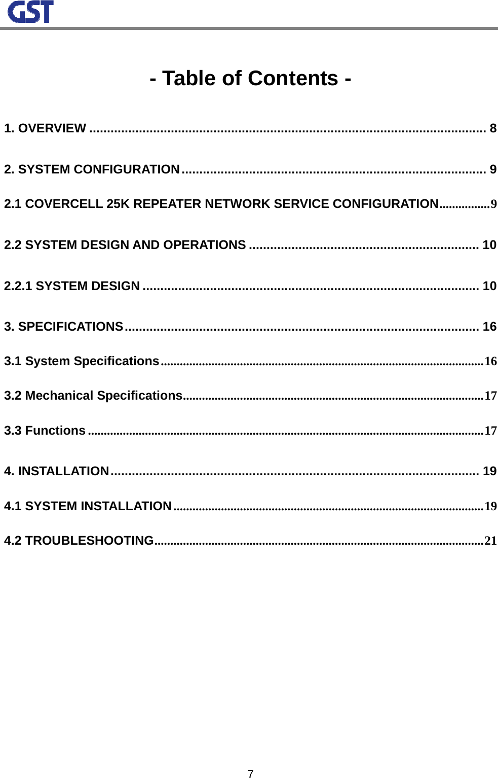                                                                                                                  7 - Table of Contents - 1. OVERVIEW ................................................................................................................ 8 2. SYSTEM CONFIGURATION...................................................................................... 9 2.1 COVERCELL 25K REPEATER NETWORK SERVICE CONFIGURATION................9 2.2 SYSTEM DESIGN AND OPERATIONS ................................................................. 10 2.2.1 SYSTEM DESIGN ............................................................................................... 10 3. SPECIFICATIONS.................................................................................................... 16 3.1 System Specifications......................................................................................................16 3.2 Mechanical Specifications...............................................................................................17 3.3 Functions .............................................................................................................................17 4. INSTALLATION........................................................................................................ 19 4.1 SYSTEM INSTALLATION..................................................................................................19 4.2 TROUBLESHOOTING........................................................................................................21           