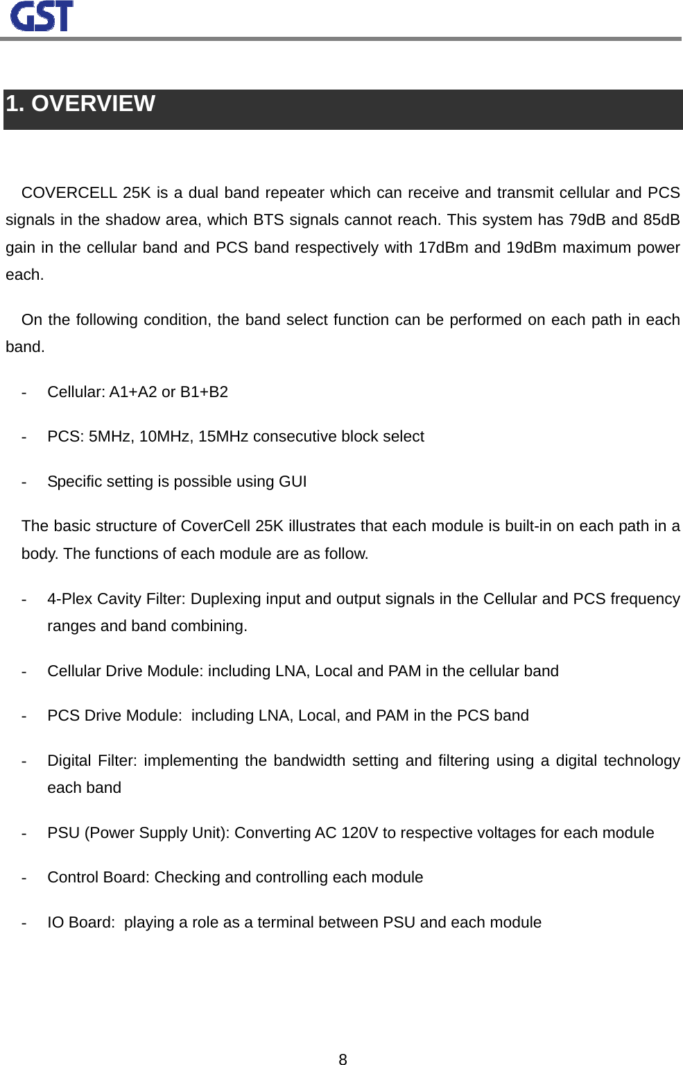                                                                                                                  8 1. OVERVIEW  COVERCELL 25K is a dual band repeater which can receive and transmit cellular and PCS signals in the shadow area, which BTS signals cannot reach. This system has 79dB and 85dB gain in the cellular band and PCS band respectively with 17dBm and 19dBm maximum power each. On the following condition, the band select function can be performed on each path in each band. -  Cellular: A1+A2 or B1+B2 -  PCS: 5MHz, 10MHz, 15MHz consecutive block select  -  Specific setting is possible using GUI The basic structure of CoverCell 25K illustrates that each module is built-in on each path in a body. The functions of each module are as follow. -  4-Plex Cavity Filter: Duplexing input and output signals in the Cellular and PCS frequency ranges and band combining. -  Cellular Drive Module: including LNA, Local and PAM in the cellular band  -  PCS Drive Module:  including LNA, Local, and PAM in the PCS band  -  Digital Filter: implementing the bandwidth setting and filtering using a digital technology each band  -  PSU (Power Supply Unit): Converting AC 120V to respective voltages for each module -  Control Board: Checking and controlling each module -  IO Board:  playing a role as a terminal between PSU and each module    