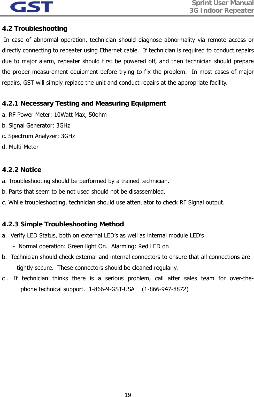 Sprint User Manual 3G Indoor Repeater   194.2 Troubleshooting  In case of abnormal operation, technician should diagnose abnormality via remote access or directly connecting to repeater using Ethernet cable.  If technician is required to conduct repairs due to major alarm, repeater should first be powered off, and then technician should prepare the proper measurement equipment before trying to fix the problem.  In most cases of major repairs, GST will simply replace the unit and conduct repairs at the appropriate facility.  4.2.1 Necessary Testing and Measuring Equipment a. RF Power Meter: 10Watt Max, 50ohm b. Signal Generator: 3GHz c. Spectrum Analyzer: 3GHz d. Multi-Meter  4.2.2 Notice a. Troubleshooting should be performed by a trained technician. b. Parts that seem to be not used should not be disassembled.  c. While troubleshooting, technician should use attenuator to check RF Signal output.  4.2.3 Simple Troubleshooting Method a.  Verify LED Status, both on external LED’s as well as internal module LED’s -  Normal operation: Green light On.  Alarming: Red LED on  b.  Technician should check external and internal connectors to ensure that all connections are  tightly secure.  These connectors should be cleaned regularly.  c. If technician thinks there is a serious problem, call after sales team for over-the-phone technical support.  1-866-9-GST-USA    (1-866-947-8872) 