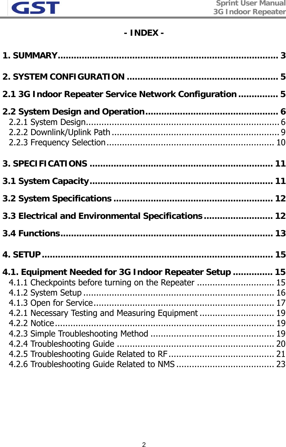 Sprint User Manual 3G Indoor Repeater   2- INDEX - 1. SUMMARY................................................................................... 3 2. SYSTEM CONFIGURATION ......................................................... 5 2.1 3G Indoor Repeater Service Network Configuration............... 5 2.2 System Design and Operation.................................................. 6 2.2.1 System Design........................................................................... 6 2.2.2 Downlink/Uplink Path ................................................................. 9 2.2.3 Frequency Selection................................................................. 10 3. SPECIFICATIONS ..................................................................... 11 3.1 System Capacity..................................................................... 11 3.2 System Specifications ............................................................ 12 3.3 Electrical and Environmental Specifications.......................... 12 3.4 Functions................................................................................ 13 4. SETUP....................................................................................... 15 4.1. Equipment Needed for 3G Indoor Repeater Setup ............... 15 4.1.1 Checkpoints before turning on the Repeater .............................. 15 4.1.2 System Setup .......................................................................... 16 4.1.3 Open for Service...................................................................... 17 4.2.1 Necessary Testing and Measuring Equipment ............................. 19 4.2.2 Notice..................................................................................... 19 4.2.3 Simple Troubleshooting Method ................................................ 19 4.2.4 Troubleshooting Guide ............................................................. 20 4.2.5 Troubleshooting Guide Related to RF ......................................... 21 4.2.6 Troubleshooting Guide Related to NMS ...................................... 23  
