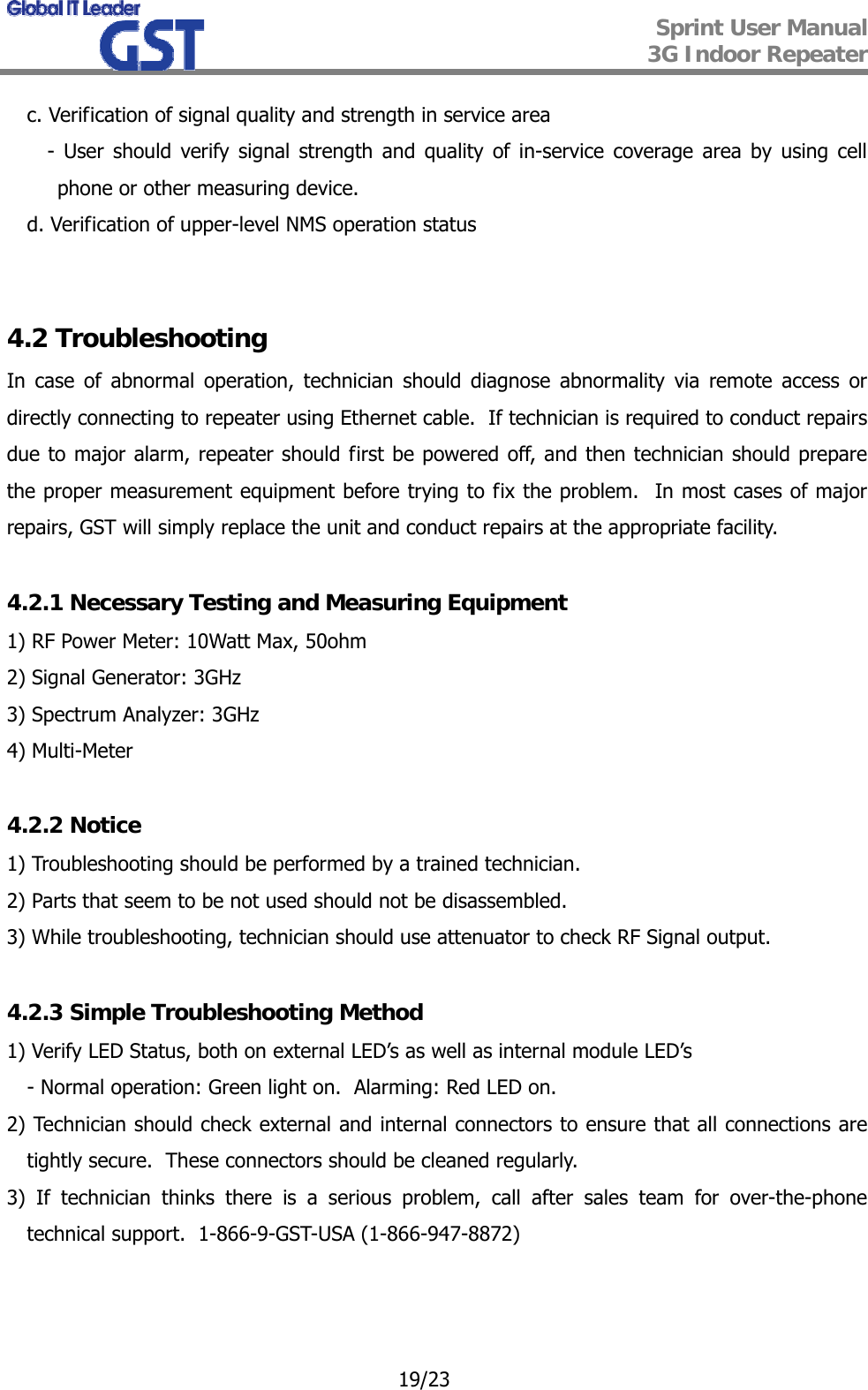  Sprint User Manual 3G Indoor Repeater   19/23 c. Verification of signal quality and strength in service area - User should verify signal strength and quality of in-service coverage area by using cell phone or other measuring device. d. Verification of upper-level NMS operation status   4.2 Troubleshooting In case of abnormal operation, technician should diagnose abnormality via remote access or directly connecting to repeater using Ethernet cable.  If technician is required to conduct repairs due to major alarm, repeater should first be powered off, and then technician should prepare the proper measurement equipment before trying to fix the problem.  In most cases of major repairs, GST will simply replace the unit and conduct repairs at the appropriate facility.  4.2.1 Necessary Testing and Measuring Equipment 1) RF Power Meter: 10Watt Max, 50ohm 2) Signal Generator: 3GHz 3) Spectrum Analyzer: 3GHz 4) Multi-Meter  4.2.2 Notice 1) Troubleshooting should be performed by a trained technician. 2) Parts that seem to be not used should not be disassembled.  3) While troubleshooting, technician should use attenuator to check RF Signal output.  4.2.3 Simple Troubleshooting Method 1) Verify LED Status, both on external LED’s as well as internal module LED’s - Normal operation: Green light on.  Alarming: Red LED on. 2) Technician should check external and internal connectors to ensure that all connections are tightly secure.  These connectors should be cleaned regularly. 3) If technician thinks there is a serious problem, call after sales team for over-the-phone technical support.  1-866-9-GST-USA (1-866-947-8872)   